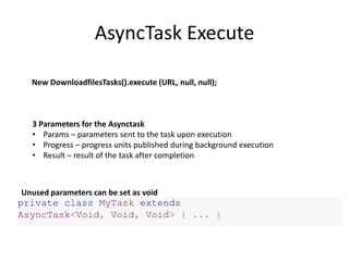 AsyncTask Execute
3 Parameters for the Asynctask
• Params – parameters sent to the task upon execution
• Progress – progress units published during background execution
• Result – result of the task after completion
private class MyTask extends
AsyncTask<Void, Void, Void> { ... }
Unused parameters can be set as void
New DownloadfilesTasks().execute (URL, null, null);
 