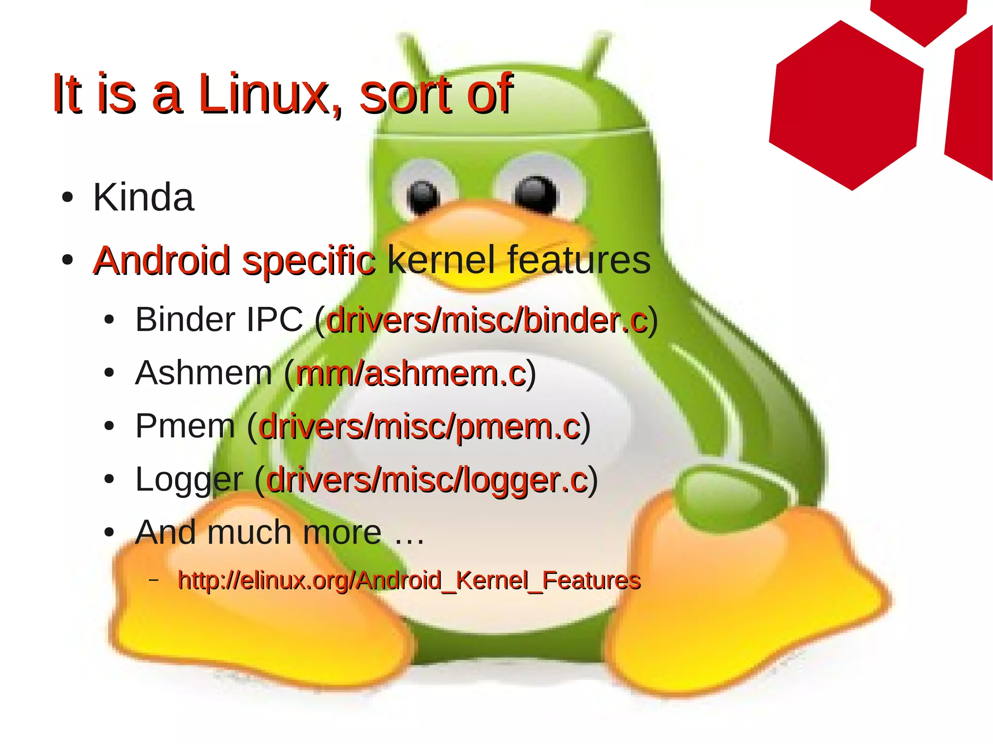 It is a Linux, sort of
●   Kinda
●   Android specific kernel features
    ●   Binder IPC (drivers/misc/binder.c)
                    drivers/misc/binder.c
    ●   Ashmem (mm/ashmem.c)
                mm/ashmem.c
    ●   Pmem (drivers/misc/pmem.c)
              drivers/misc/pmem.c
    ●   Logger (drivers/misc/logger.c)
                drivers/misc/logger.c
    ●   And much more …
        –   http://elinux.org/Android_Kernel_Features
 