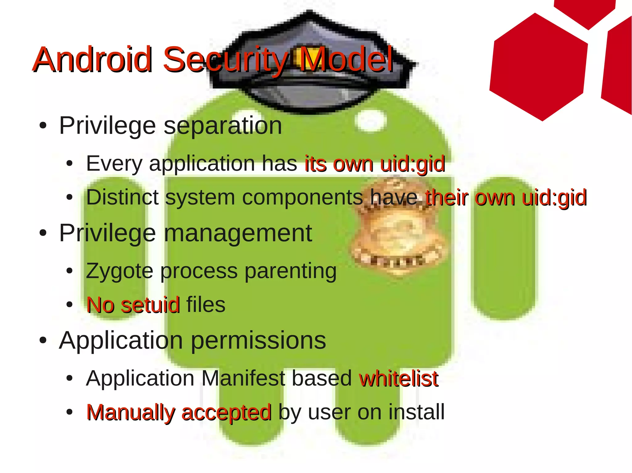 Android Security Model
●   Privilege separation
    ●   Every application has its own uid:gid
    ●   Distinct system components have their own uid:gid
●   Privilege management
    ●   Zygote process parenting
    ●   No setuid files
●   Application permissions
    ●   Application Manifest based whitelist
    ●   Manually accepted by user on install
 