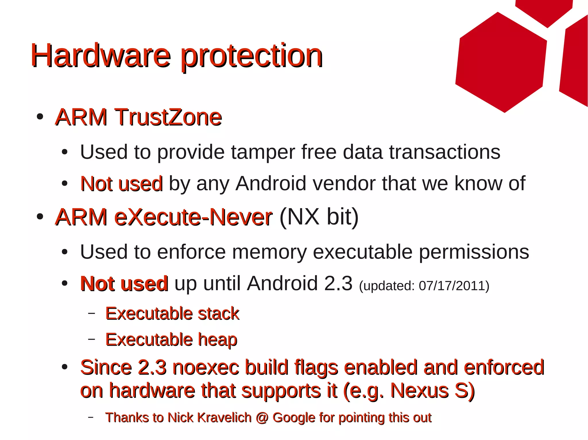 Hardware protection
●   ARM TrustZone
    ●   Used to provide tamper free data transactions
    ●   Not used by any Android vendor that we know of
●   ARM eXecute-Never (NX bit)
    ●   Used to enforce memory executable permissions
    ●   Not used up until Android 2.3 (updated: 07/17/2011)
         –   Executable stack
         –   Executable heap
    ●   Since 2.3 noexec build flags enabled and enforced
        on hardware that supports it (e.g. Nexus S)
         –   Thanks to Nick Kravelich @ Google for pointing this out
 