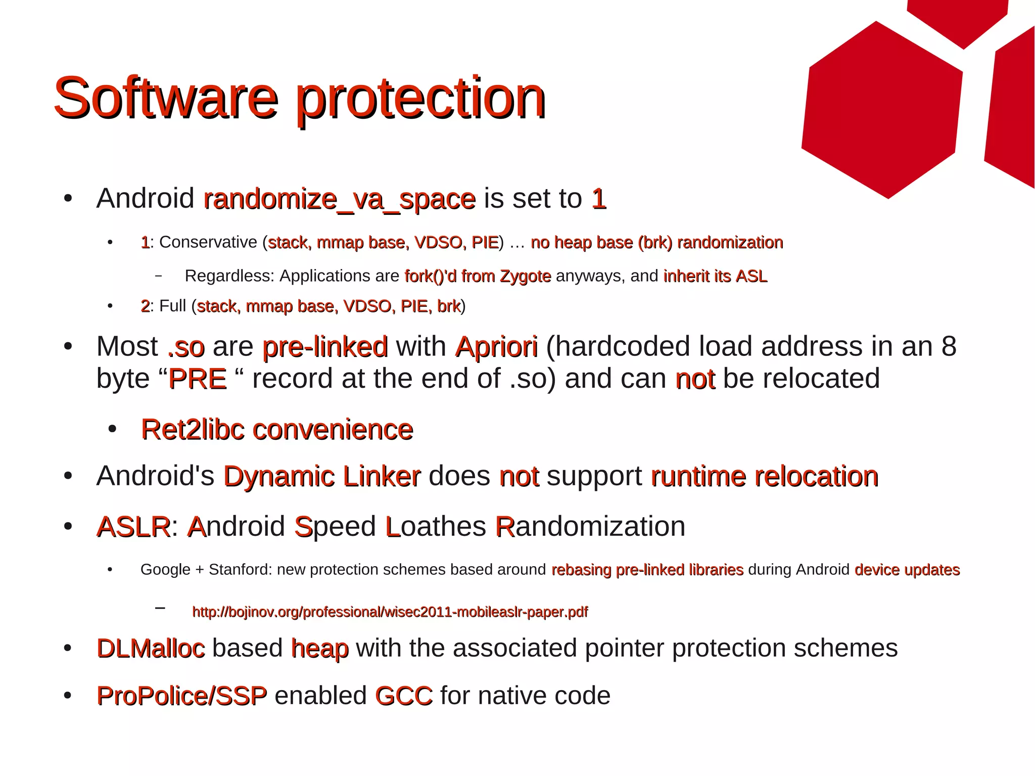 Software protection
●   Android randomize_va_space is set to 1
    ●   1: Conservative (stack, mmap base, VDSO, PIE) … no heap base (brk) randomization
                                                 PIE
          –   Regardless: Applications are fork()'d from Zygote anyways, and inherit its ASL
    ●   2: Full (stack, mmap base, VDSO, PIE, brk)
                                              brk

●   Most .so are pre-linked with Apriori (hardcoded load address in an 8
    byte “PRE “ record at the end of .so) and can not be relocated
    ●   Ret2libc convenience
●   Android's Dynamic Linker does not support runtime relocation
●   ASLR: Android Speed Loathes Randomization
    ASLR
    ●   Google + Stanford: new protection schemes based around rebasing pre-linked libraries during Android device updates

          –    http://bojinov.org/professional/wisec2011-mobileaslr-paper.pdf

●   DLMalloc based heap with the associated pointer protection schemes
●   ProPolice/SSP enabled GCC for native code
 