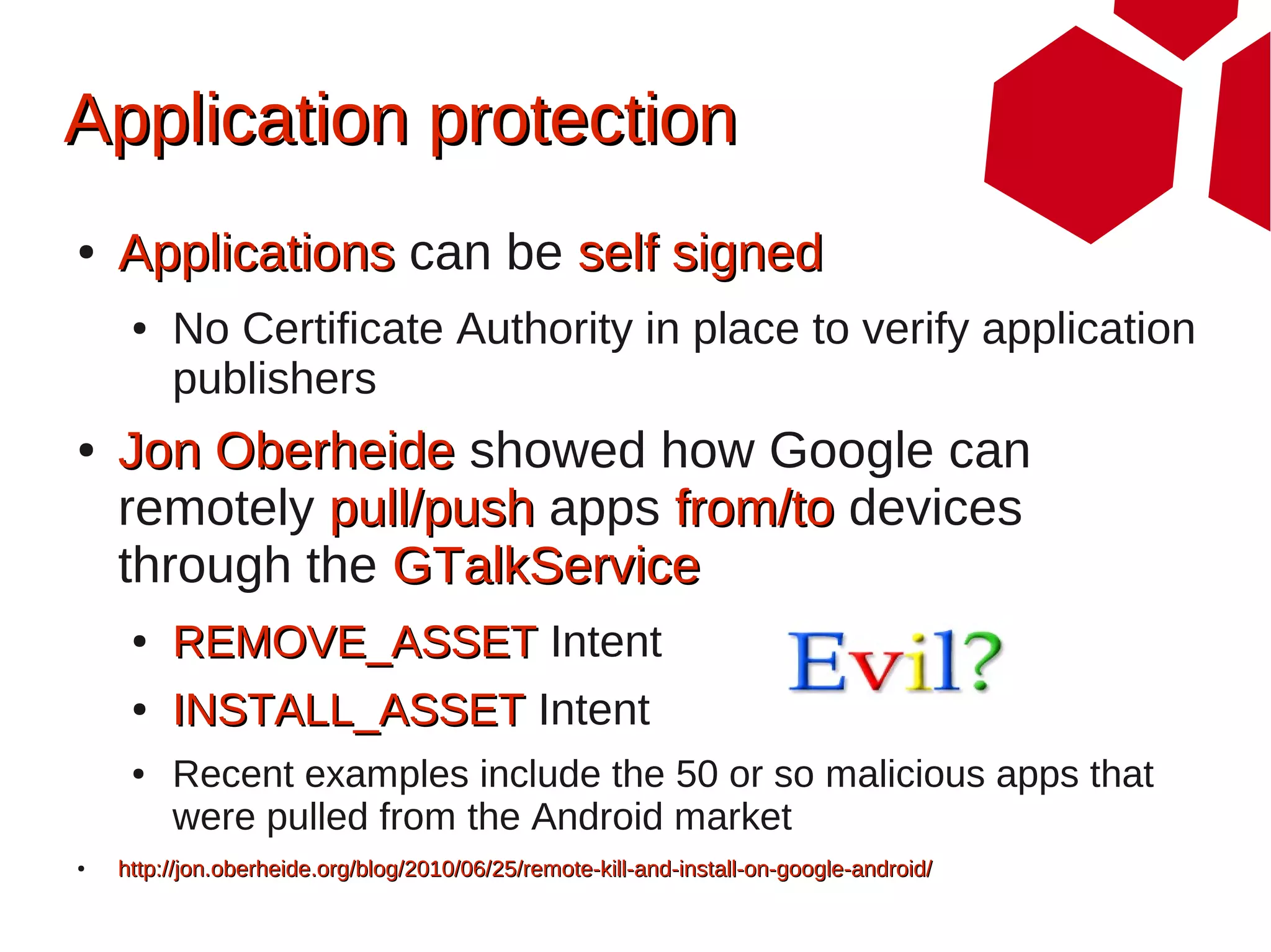 Application protection
●   Applications can be self signed
     ●   No Certificate Authority in place to verify application
         publishers
●   Jon Oberheide showed how Google can
    remotely pull/push apps from/to devices
    through the GTalkService
     ●   REMOVE_ASSET Intent
     ●   INSTALL_ASSET Intent
     ●   Recent examples include the 50 or so malicious apps that
         were pulled from the Android market
●   http://jon.oberheide.org/blog/2010/06/25/remote-kill-and-install-on-google-android/
 