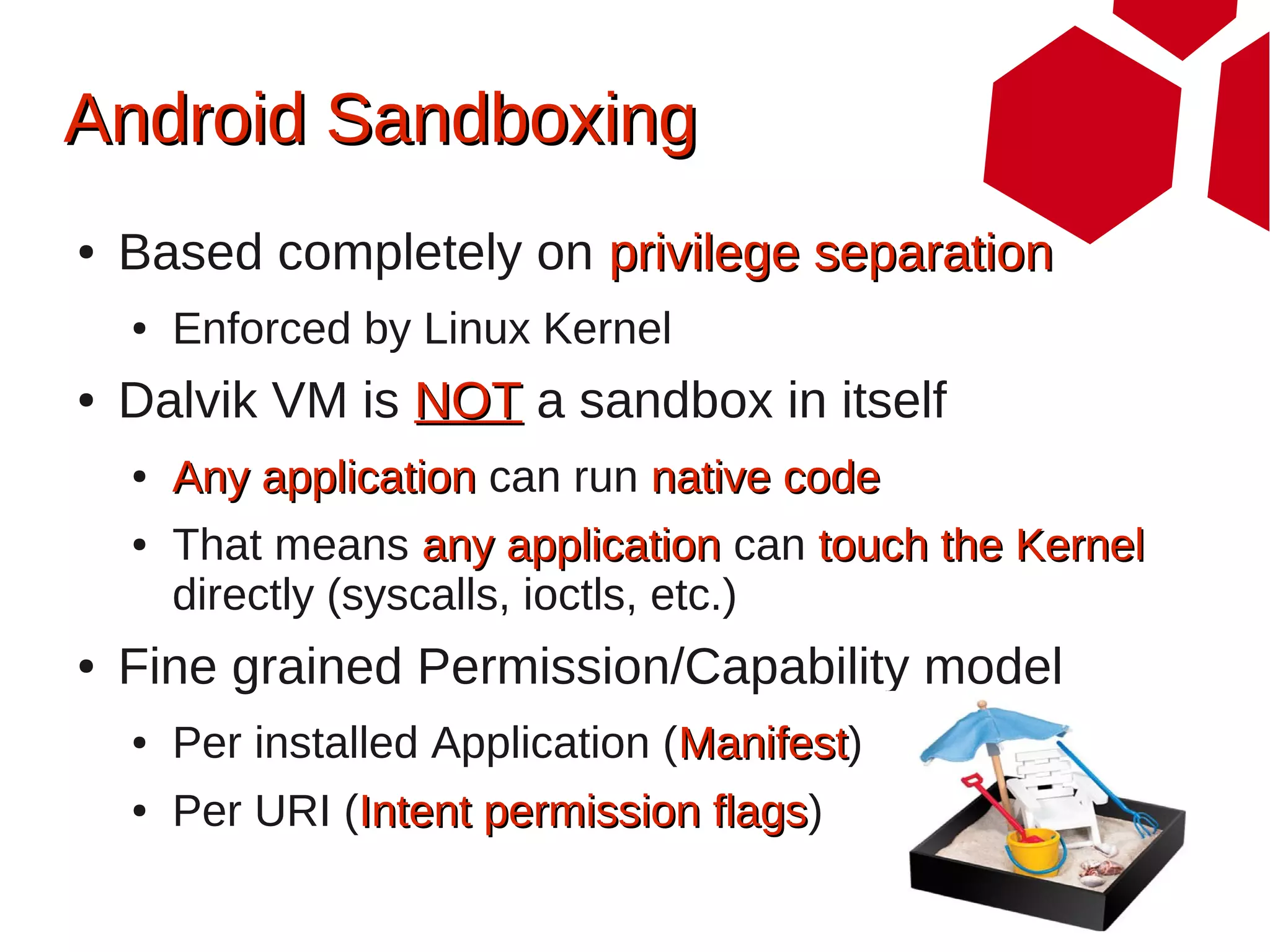 Android Sandboxing
●   Based completely on privilege separation
    ●   Enforced by Linux Kernel
●   Dalvik VM is NOT a sandbox in itself
    ●   Any application can run native code
    ●   That means any application can touch the Kernel
        directly (syscalls, ioctls, etc.)
●   Fine grained Permission/Capability model
    ●   Per installed Application (Manifest)
                                   Manifest
    ●   Per URI (Intent permission flags)
                                   flags
 