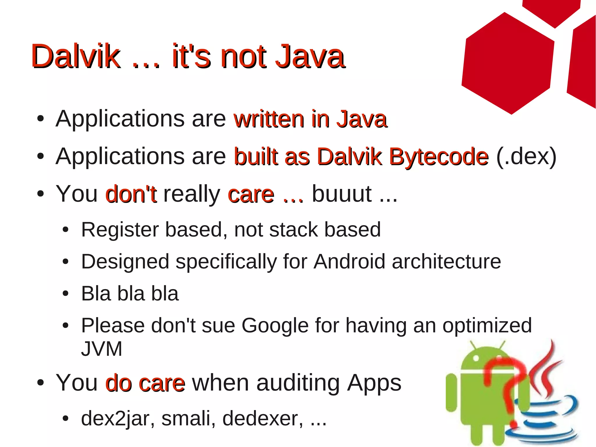 Dalvik … it's not Java
●   Applications are written in Java
●   Applications are built as Dalvik Bytecode (.dex)
●   You don't really care … buuut ...
    ●   Register based, not stack based
    ●   Designed specifically for Android architecture
    ●   Bla bla bla
    ●   Please don't sue Google for having an optimized
        JVM
●   You do care when auditing Apps
    ●   dex2jar, smali, dedexer, ...
 