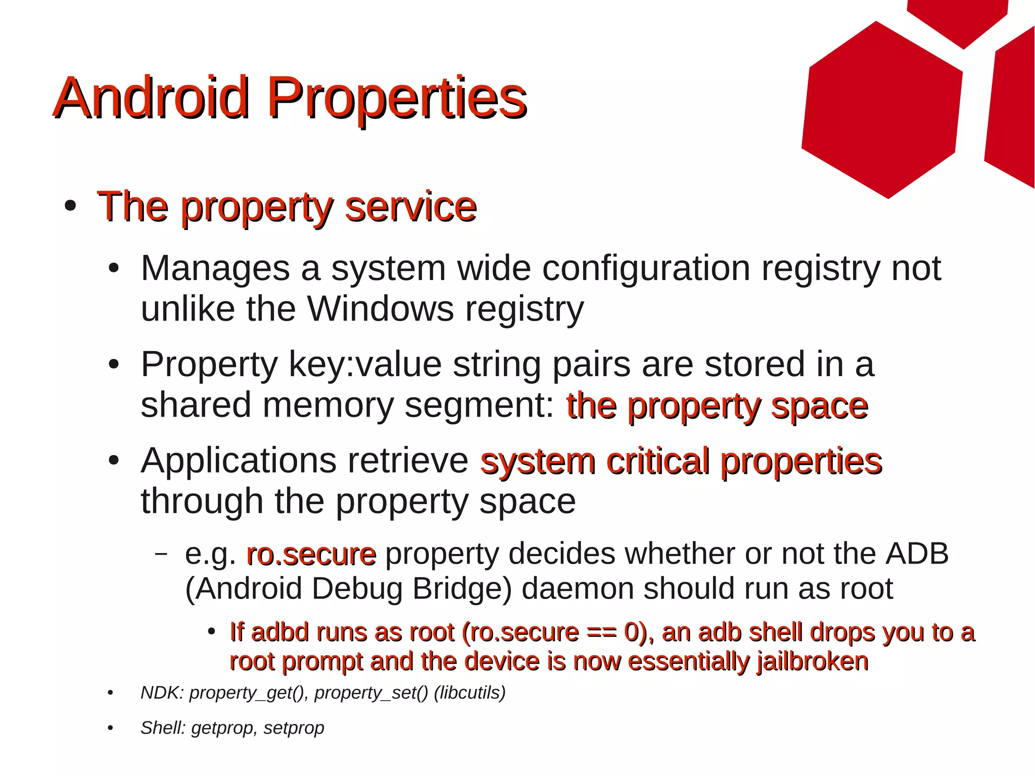 Android Properties
●   The property service
    ●   Manages a system wide configuration registry not
        unlike the Windows registry
    ●   Property key:value string pairs are stored in a
        shared memory segment: the property space
    ●   Applications retrieve system critical properties
        through the property space
         –   e.g. ro.secure property decides whether or not the ADB
             (Android Debug Bridge) daemon should run as root
                ●   If adbd runs as root (ro.secure == 0), an adb shell drops you to a
                    root prompt and the device is now essentially jailbroken
    ●   NDK: property_get(), property_set() (libcutils)
    ●   Shell: getprop, setprop
 