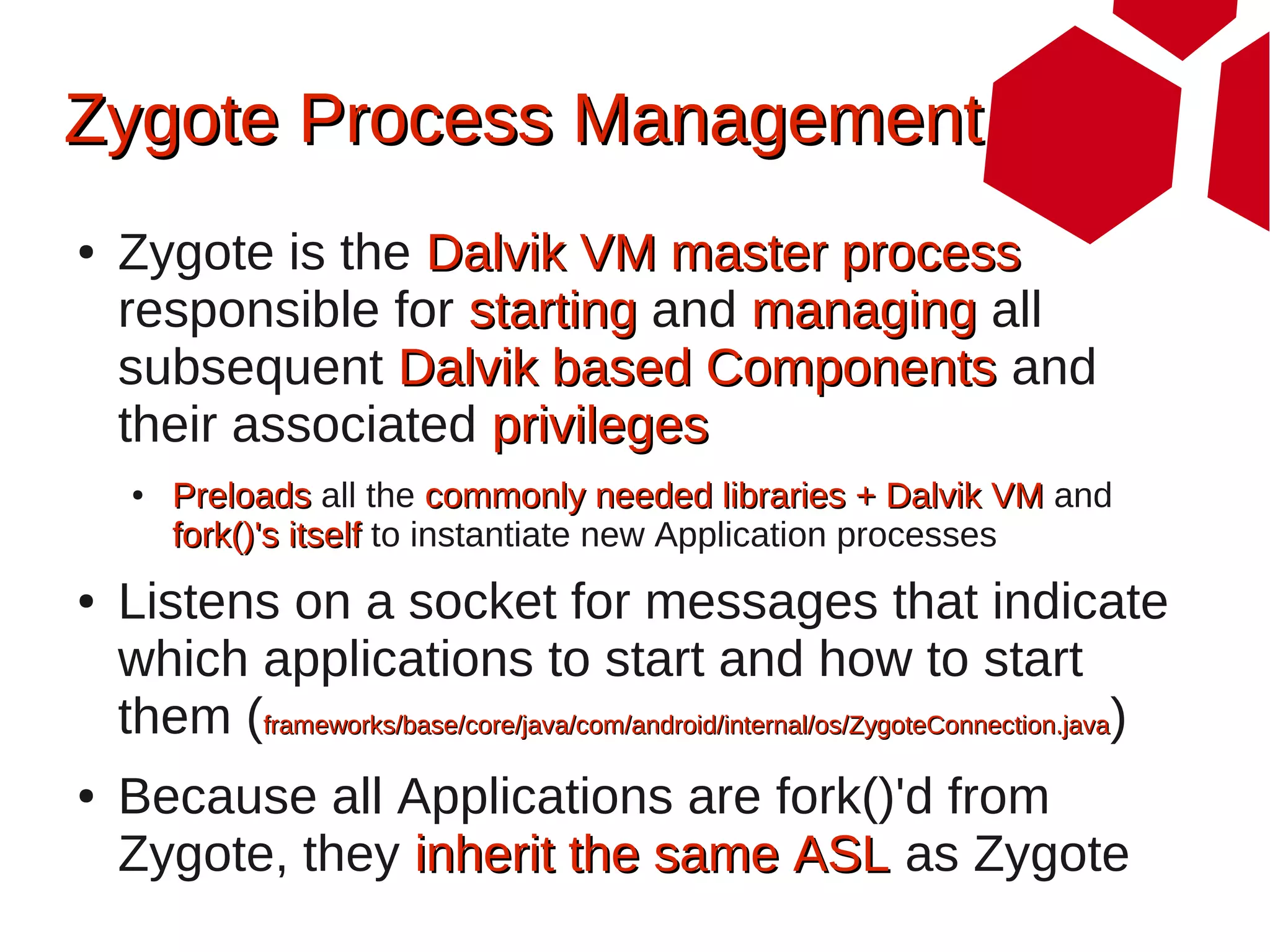 Zygote Process Management
●   Zygote is the Dalvik VM master process
    responsible for starting and managing all
    subsequent Dalvik based Components and
    their associated privileges
     ●   Preloads all the commonly needed libraries + Dalvik VM and
         fork()'s itself to instantiate new Application processes
●   Listens on a socket for messages that indicate
    which applications to start and how to start
    them (frameworks/base/core/java/com/android/internal/os/ZygoteConnection.java)
●   Because all Applications are fork()'d from
    Zygote, they inherit the same ASL as Zygote
 