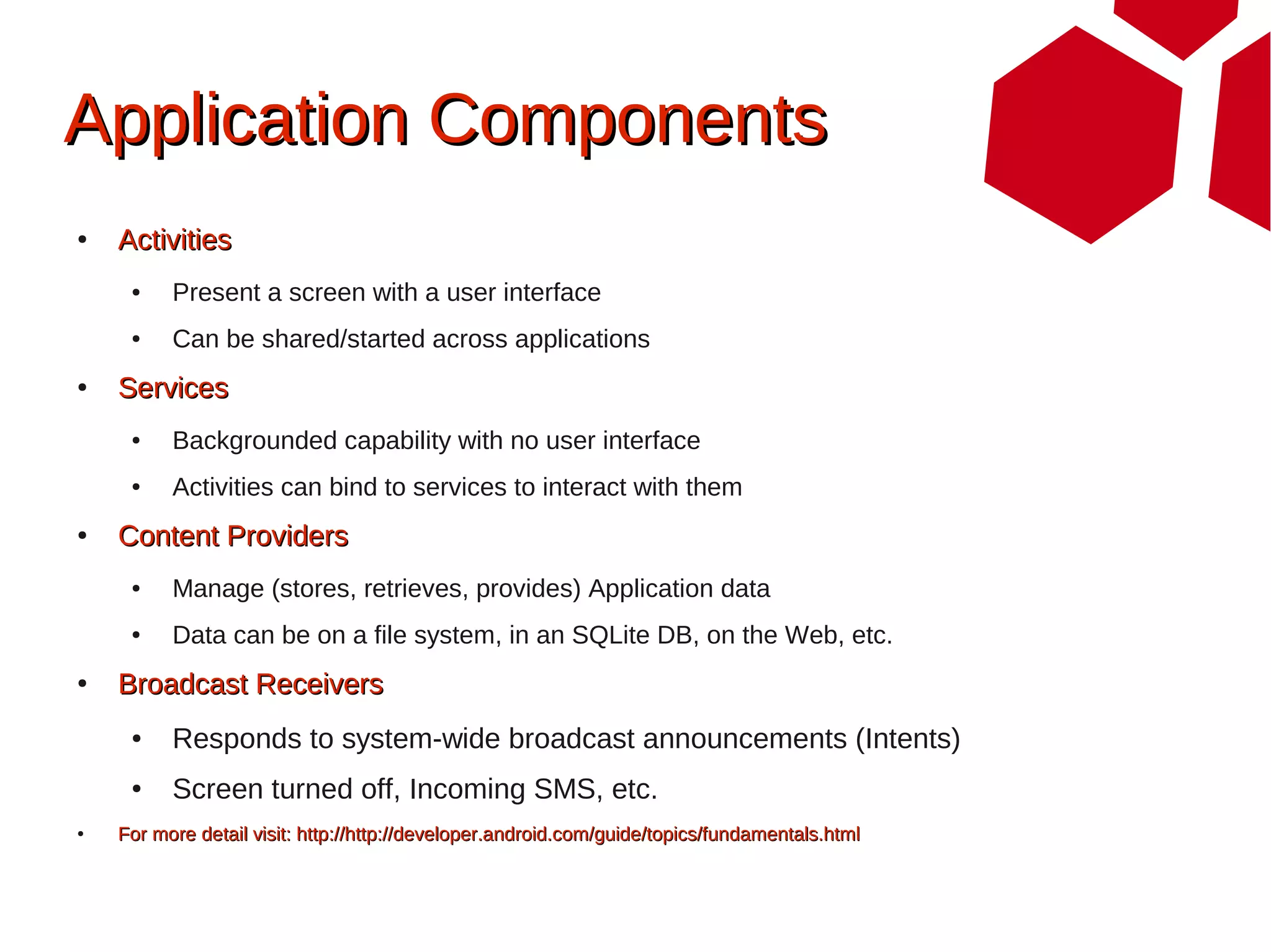 Application Components
●   Activities
     ●    Present a screen with a user interface
     ●    Can be shared/started across applications
●   Services
     ●    Backgrounded capability with no user interface
     ●    Activities can bind to services to interact with them
●   Content Providers
     ●    Manage (stores, retrieves, provides) Application data
     ●    Data can be on a file system, in an SQLite DB, on the Web, etc.
●   Broadcast Receivers
     ●    Responds to system-wide broadcast announcements (Intents)
     ●    Screen turned off, Incoming SMS, etc.
●   For more detail visit: http://http://developer.android.com/guide/topics/fundamentals.html
 