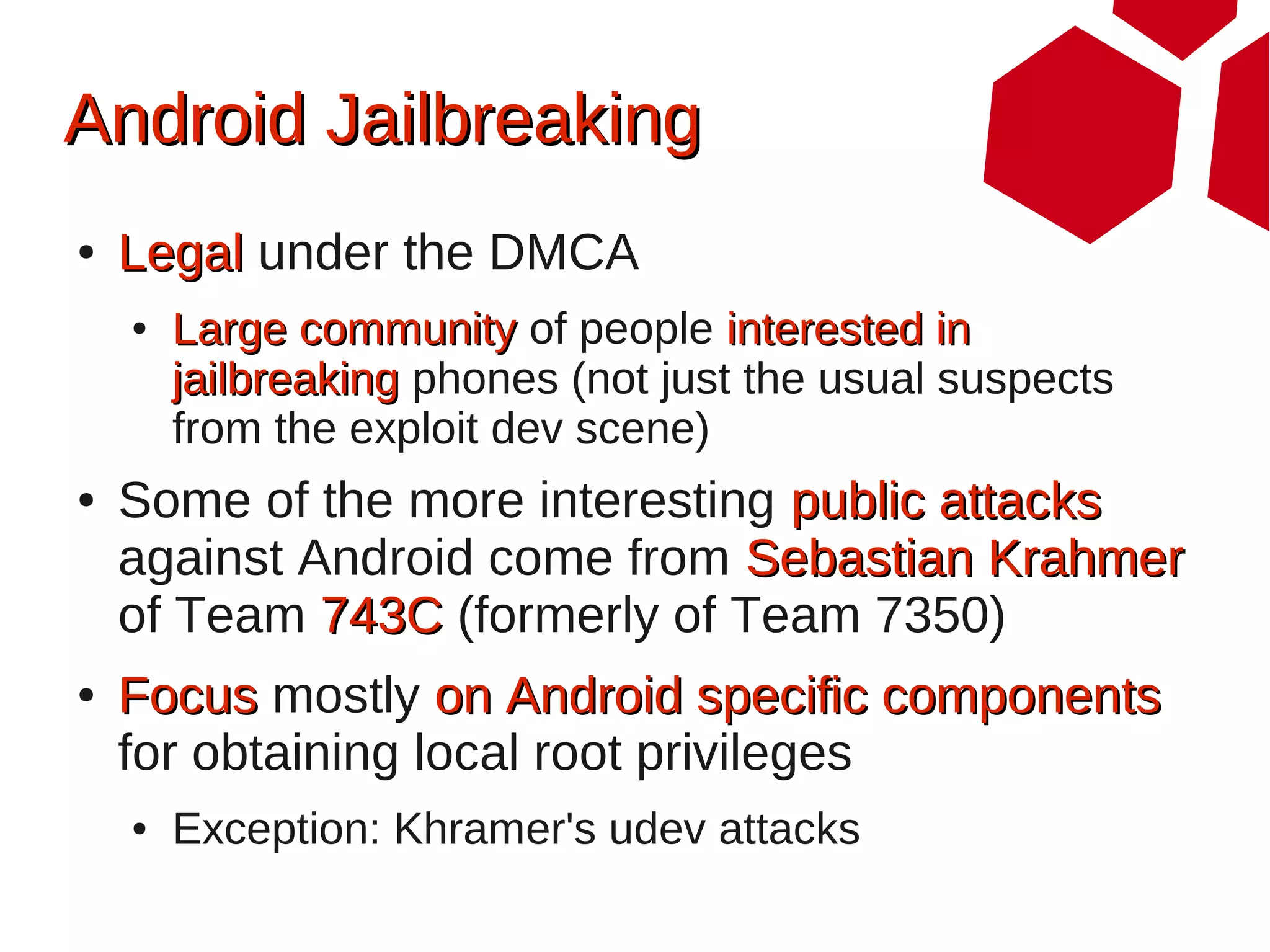 Android Jailbreaking
●   Legal under the DMCA
    ●   Large community of people interested in
        jailbreaking phones (not just the usual suspects
        from the exploit dev scene)
●   Some of the more interesting public attacks
    against Android come from Sebastian Krahmer
    of Team 743C (formerly of Team 7350)
●   Focus mostly on Android specific components
    for obtaining local root privileges
    ●   Exception: Khramer's udev attacks
 