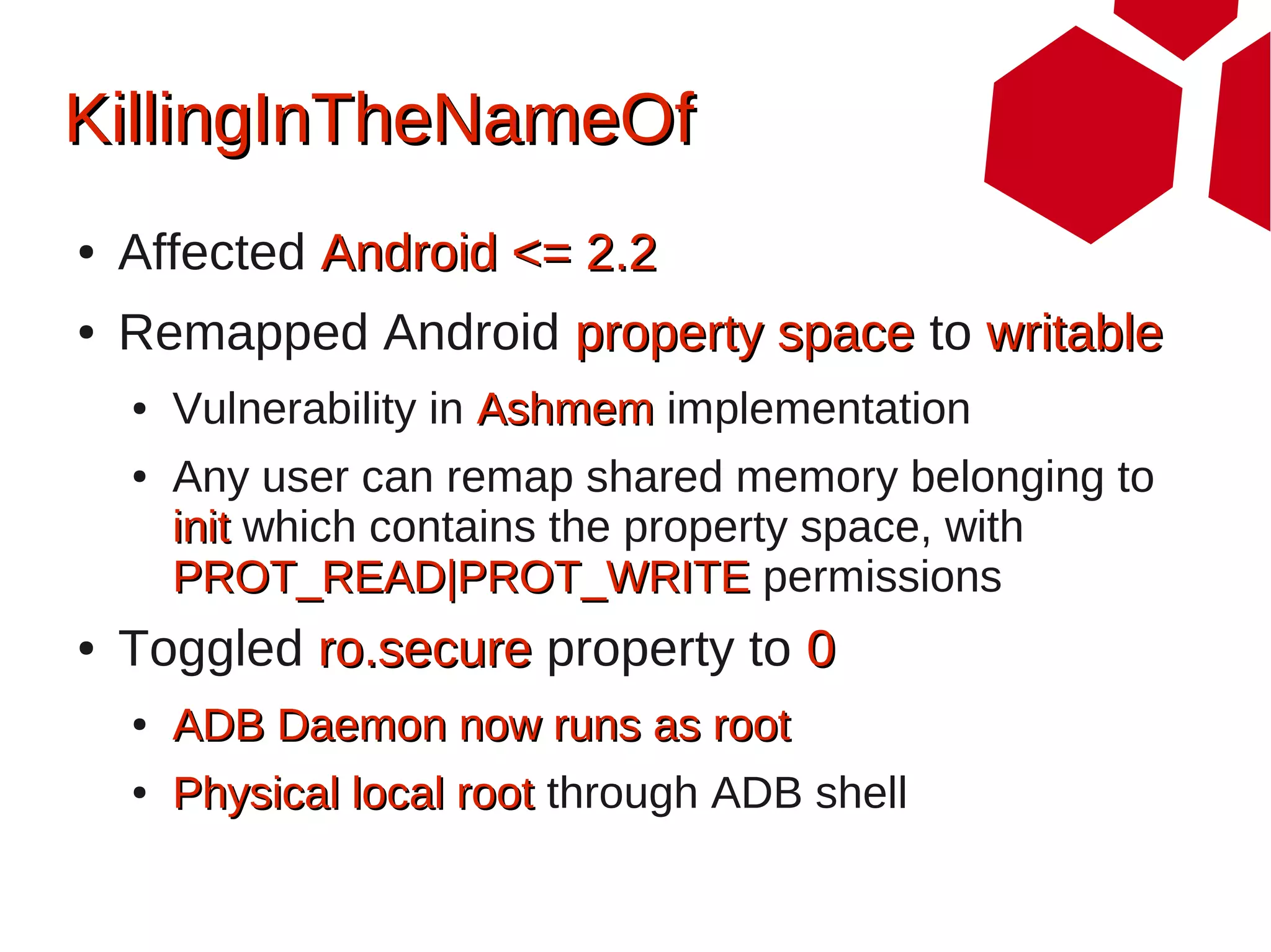 KillingInTheNameOf
●   Affected Android <= 2.2
●   Remapped Android property space to writable
    ●   Vulnerability in Ashmem implementation
    ●   Any user can remap shared memory belonging to
        init which contains the property space, with
        PROT_READ|PROT_WRITE permissions
●   Toggled ro.secure property to 0
    ●   ADB Daemon now runs as root
    ●   Physical local root through ADB shell
 
