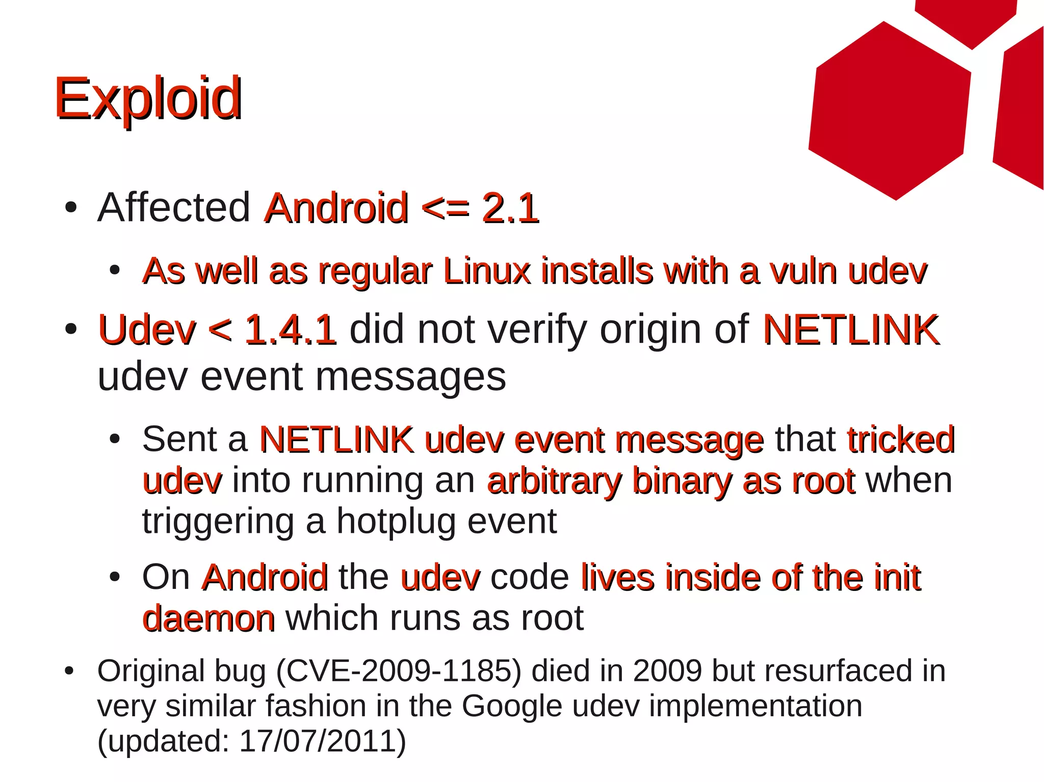 Exploid
●   Affected Android <= 2.1
    ●   As well as regular Linux installs with a vuln udev
●   Udev < 1.4.1 did not verify origin of NETLINK
    udev event messages
    ●   Sent a NETLINK udev event message that tricked
        udev into running an arbitrary binary as root when
        triggering a hotplug event
    ●   On Android the udev code lives inside of the init
        daemon which runs as root
●   Original bug (CVE-2009-1185) died in 2009 but resurfaced in
    very similar fashion in the Google udev implementation
    (updated: 17/07/2011)
 