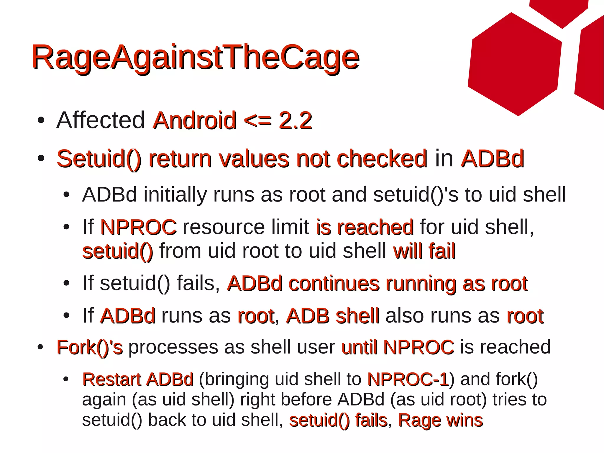 RageAgainstTheCage
●   Affected Android <= 2.2
●   Setuid() return values not checked in ADBd
    ●   ADBd initially runs as root and setuid()'s to uid shell
    ●   If NPROC resource limit is reached for uid shell,
        setuid() from uid root to uid shell will fail
    ●   If setuid() fails, ADBd continues running as root
    ●   If ADBd runs as root, ADB shell also runs as root
                        root
●   Fork()'s processes as shell user until NPROC is reached
    ●   Restart ADBd (bringing uid shell to NPROC-1) and fork()
                                               NPROC-1
        again (as uid shell) right before ADBd (as uid root) tries to
        setuid() back to uid shell, setuid() fails, Rage wins
                                             fails
 