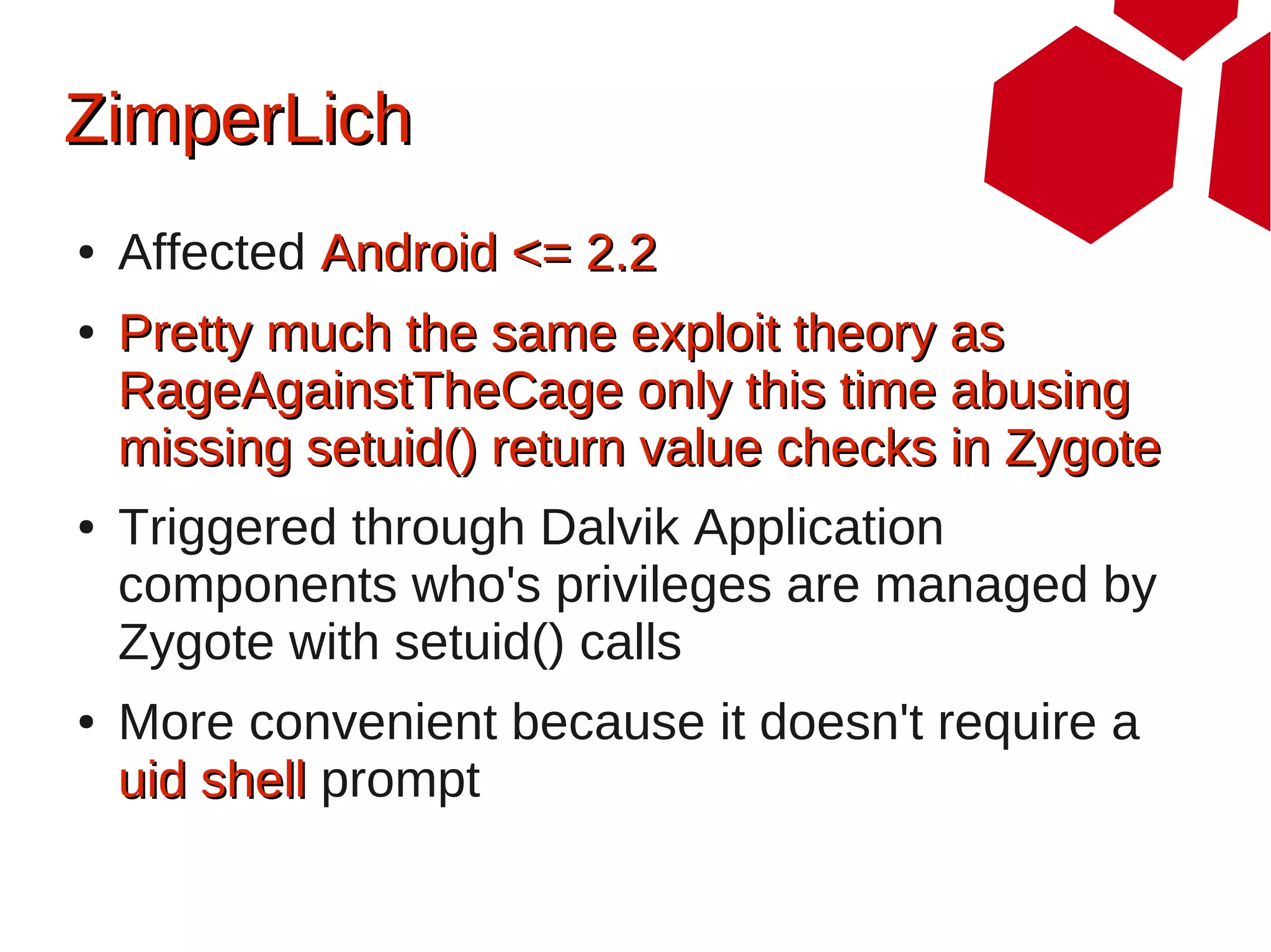 ZimperLich
●   Affected Android <= 2.2
●   Pretty much the same exploit theory as
    RageAgainstTheCage only this time abusing
    missing setuid() return value checks in Zygote
●   Triggered through Dalvik Application
    components who's privileges are managed by
    Zygote with setuid() calls
●   More convenient because it doesn't require a
    uid shell prompt
 