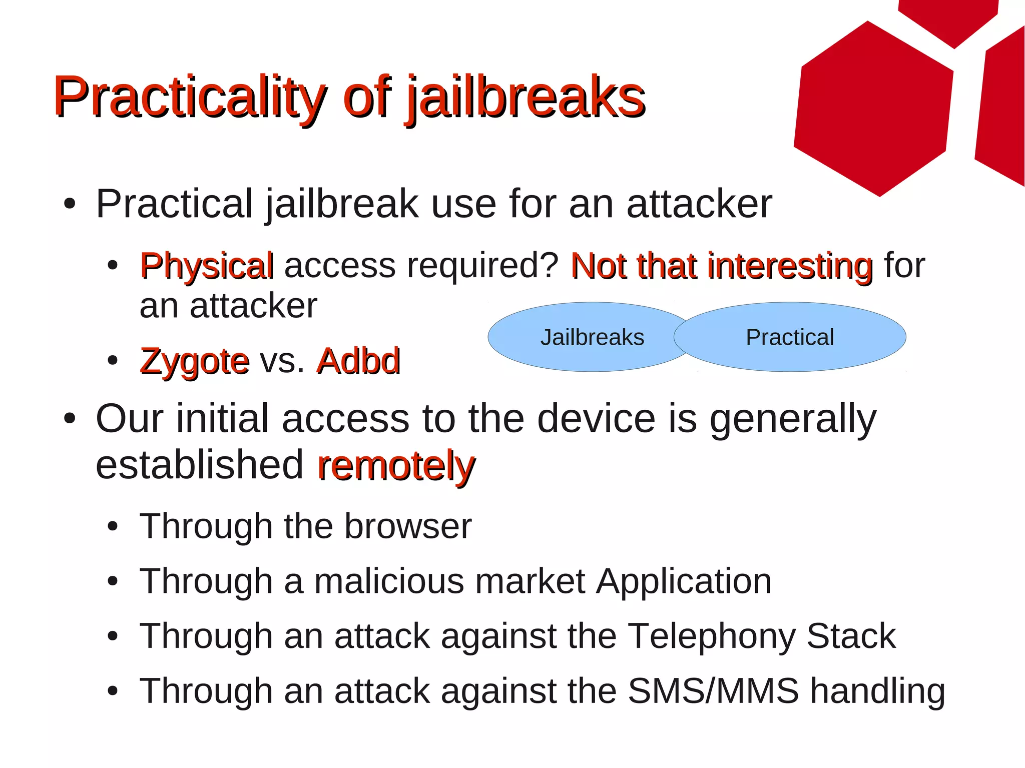 Practicality of jailbreaks
●   Practical jailbreak use for an attacker
    ●   Physical access required? Not that interesting for
        an attacker
                                 Jailbreaks   Practical
    ●   Zygote vs. Adbd
●   Our initial access to the device is generally
    established remotely
    ●   Through the browser
    ●   Through a malicious market Application
    ●   Through an attack against the Telephony Stack
    ●   Through an attack against the SMS/MMS handling
 