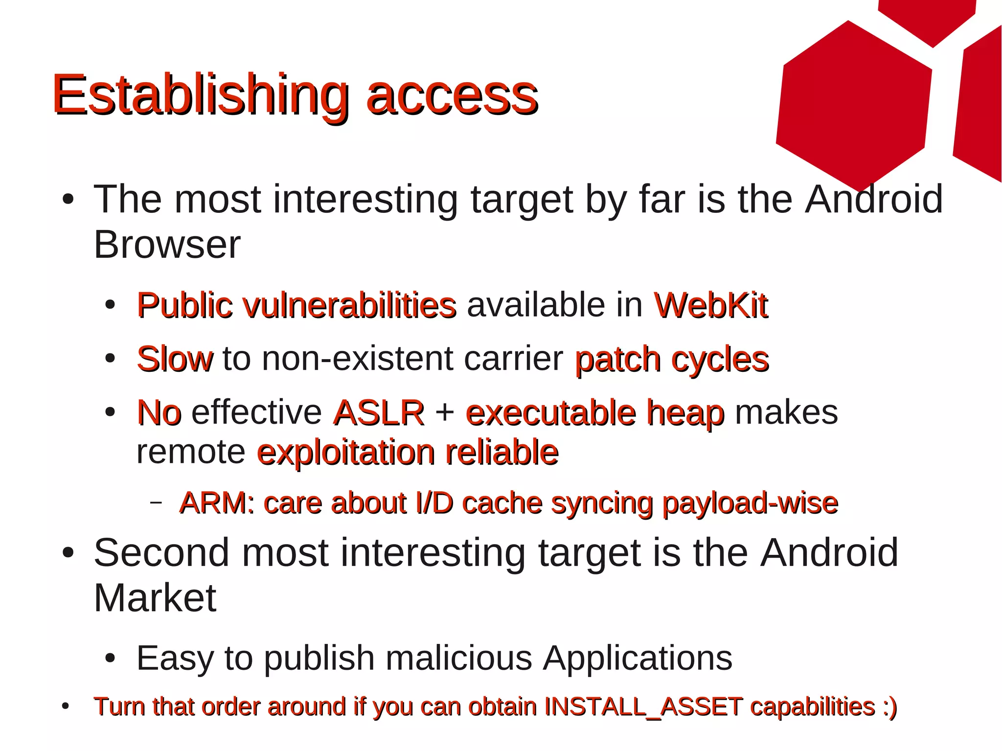 Establishing access
●   The most interesting target by far is the Android
    Browser
    ●   Public vulnerabilities available in WebKit
    ●   Slow to non-existent carrier patch cycles
    ●   No effective ASLR + executable heap makes
        remote exploitation reliable
        –   ARM: care about I/D cache syncing payload-wise
●   Second most interesting target is the Android
    Market
    ●   Easy to publish malicious Applications
●   Turn that order around if you can obtain INSTALL_ASSET capabilities :)
 