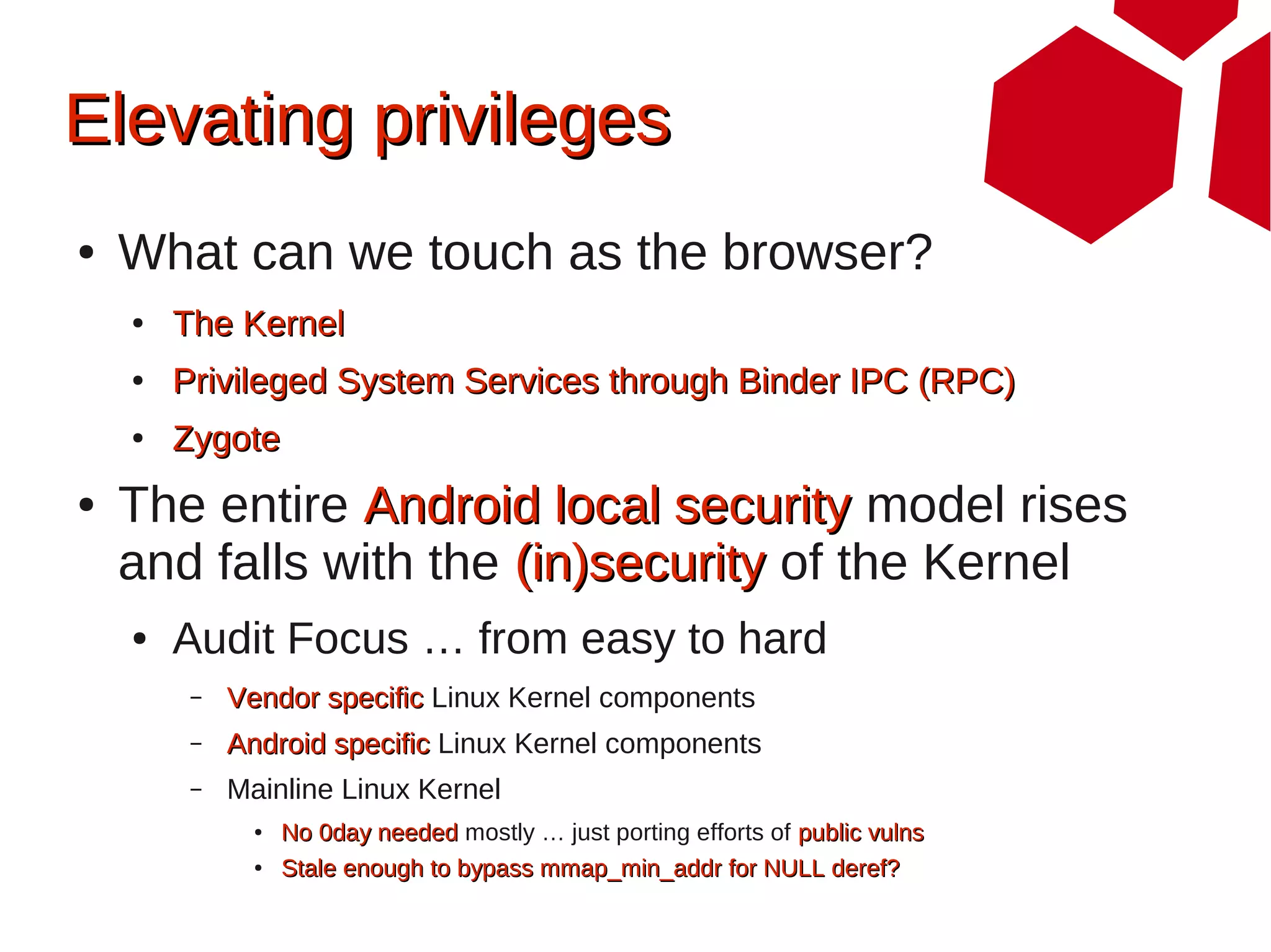 Elevating privileges
●   What can we touch as the browser?
    ●   The Kernel
    ●   Privileged System Services through Binder IPC (RPC)
    ●   Zygote
●   The entire Android local security model rises
    and falls with the (in)security of the Kernel
    ●   Audit Focus … from easy to hard
         –   Vendor specific Linux Kernel components
         –   Android specific Linux Kernel components
         –   Mainline Linux Kernel
               ●   No 0day needed mostly … just porting efforts of public vulns
               ●   Stale enough to bypass mmap_min_addr for NULL deref?
 