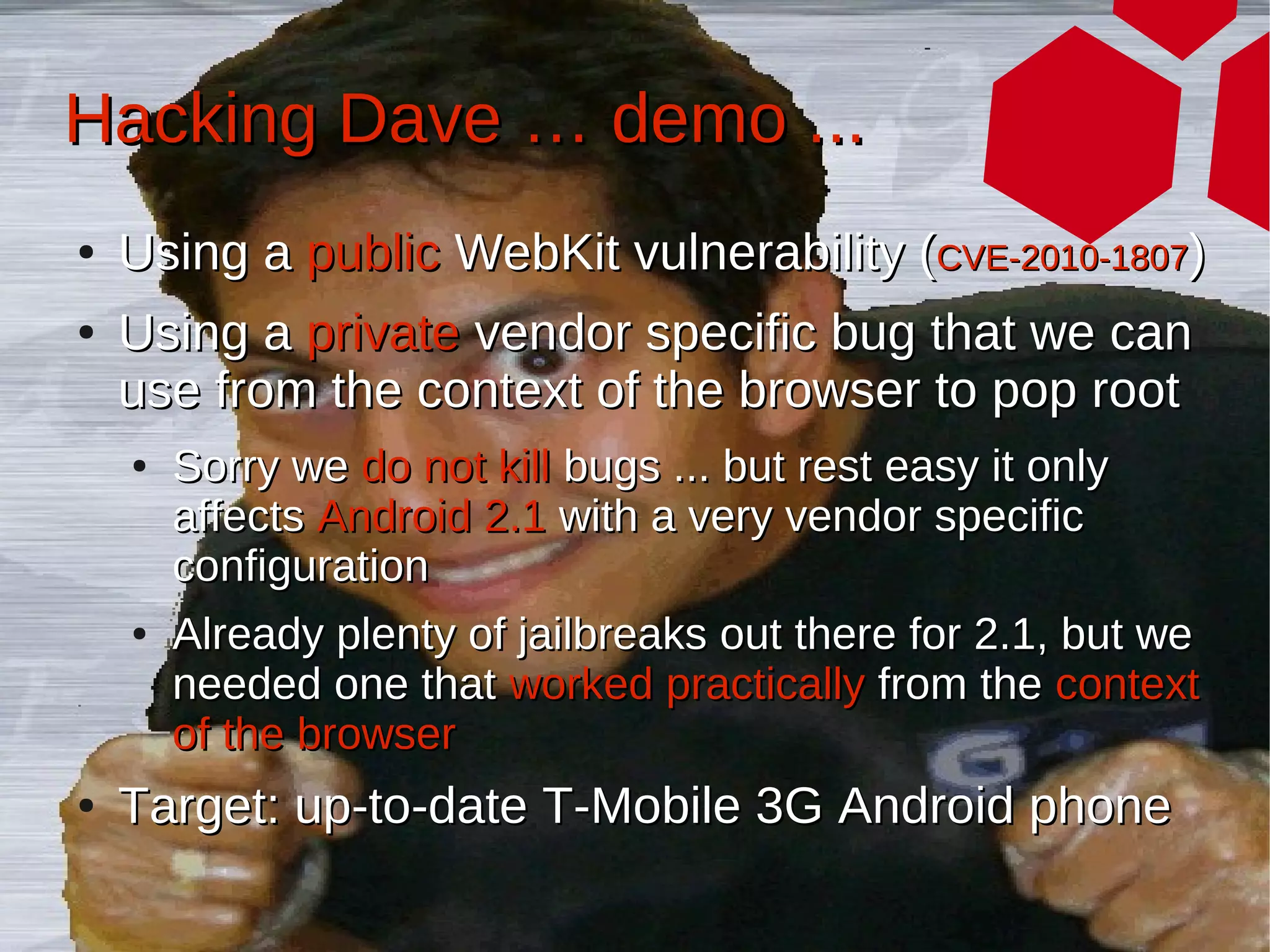 Hacking Dave … demo ...
●   Using a public WebKit vulnerability (CVE-2010-1807)
●   Using a private vendor specific bug that we can
    use from the context of the browser to pop root
    ●   Sorry we do not kill bugs ... but rest easy it only
        affects Android 2.1 with a very vendor specific
        configuration
    ●   Already plenty of jailbreaks out there for 2.1, but we
        needed one that worked practically from the context
        of the browser
●   Target: up-to-date T-Mobile 3G Android phone
 