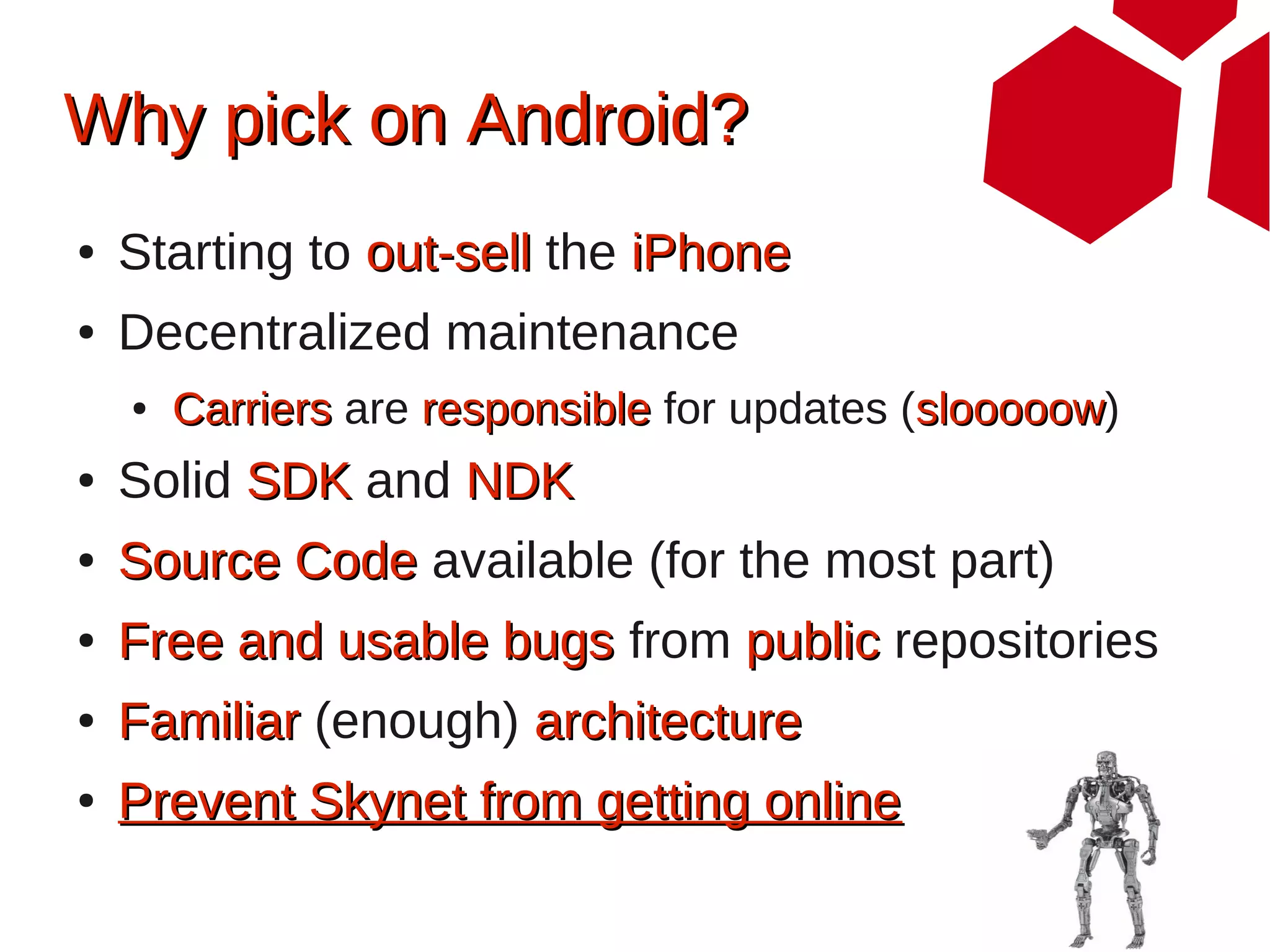 Why pick on Android?
●   Starting to out-sell the iPhone
●   Decentralized maintenance
    ●   Carriers are responsible for updates (slooooow)
                                              slooooow
●   Solid SDK and NDK
●   Source Code available (for the most part)
●   Free and usable bugs from public repositories
●   Familiar (enough) architecture
●   Prevent Skynet from getting online
 
