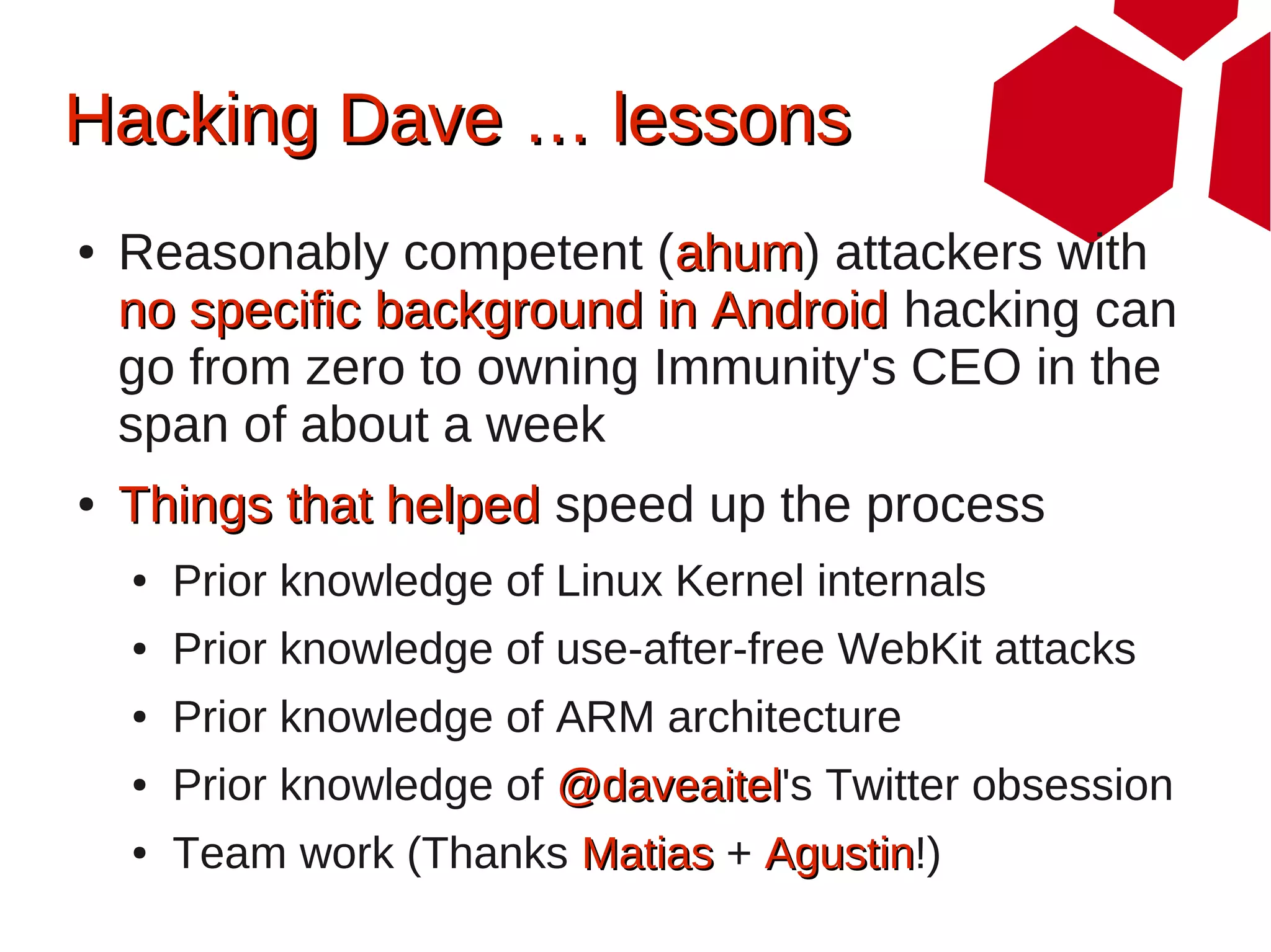 Hacking Dave … lessons
●   Reasonably competent (ahum) attackers with
                            ahum
    no specific background in Android hacking can
    go from zero to owning Immunity's CEO in the
    span of about a week
●   Things that helped speed up the process
    ●   Prior knowledge of Linux Kernel internals
    ●   Prior knowledge of use-after-free WebKit attacks
    ●   Prior knowledge of ARM architecture
    ●   Prior knowledge of @daveaitel's Twitter obsession
                           @daveaitel
    ●   Team work (Thanks Matias + Agustin!)
                                   Agustin
 