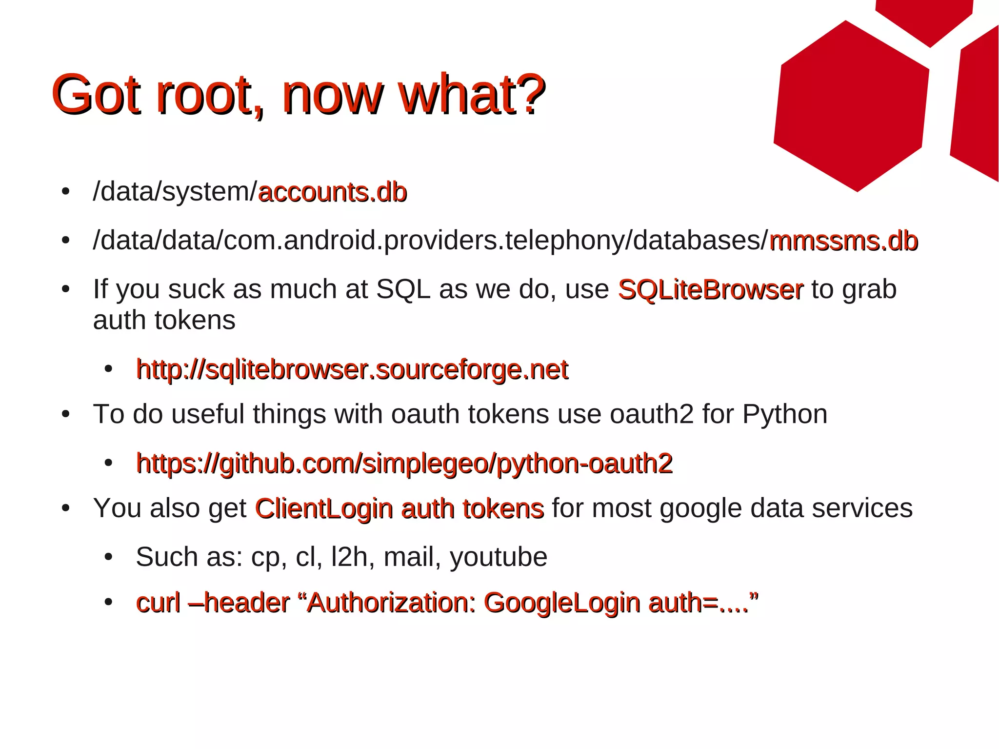 Got root, now what?
●   /data/system/accounts.db
●   /data/data/com.android.providers.telephony/databases/mmssms.db
●   If you suck as much at SQL as we do, use SQLiteBrowser to grab
    auth tokens
    ●   http://sqlitebrowser.sourceforge.net
●   To do useful things with oauth tokens use oauth2 for Python
    ●   https://github.com/simplegeo/python-oauth2
●   You also get ClientLogin auth tokens for most google data services
    ●   Such as: cp, cl, l2h, mail, youtube
    ●   curl –header “Authorization: GoogleLogin auth=....”
 