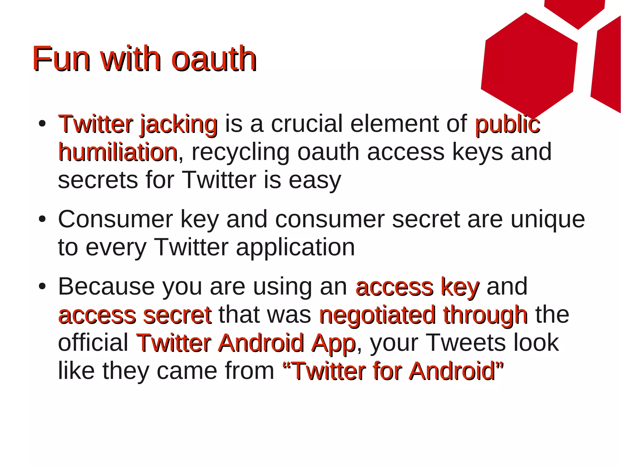 Fun with oauth
●   Twitter jacking is a crucial element of public
    humiliation, recycling oauth access keys and
    humiliation
    secrets for Twitter is easy
●   Consumer key and consumer secret are unique
    to every Twitter application
●   Because you are using an access key and
    access secret that was negotiated through the
    official Twitter Android App, your Tweets look
                             App
    like they came from “Twitter for Android”
 
