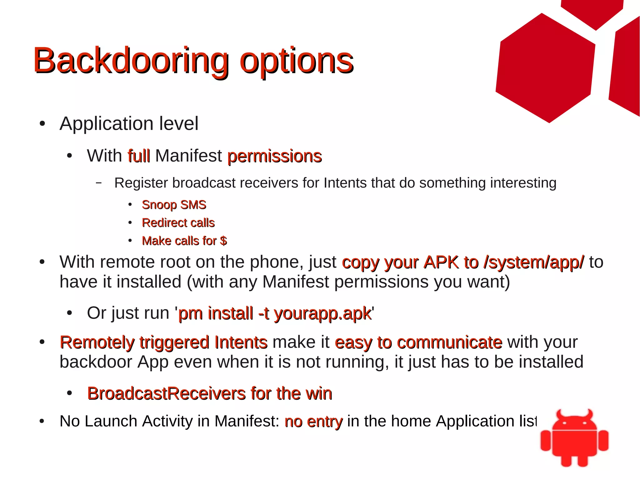 Backdooring options
●   Application level
    ●   With full Manifest permissions
         –   Register broadcast receivers for Intents that do something interesting
               ●   Snoop SMS
               ●   Redirect calls
               ●   Make calls for $
●   With remote root on the phone, just copy your APK to /system/app/ to
    have it installed (with any Manifest permissions you want)
    ●   Or just run 'pm install -t yourapp.apk'
                                   yourapp.apk
●   Remotely triggered Intents make it easy to communicate with your
    backdoor App even when it is not running, it just has to be installed
    ●   BroadcastReceivers for the win
●   No Launch Activity in Manifest: no entry in the home Application listing
 