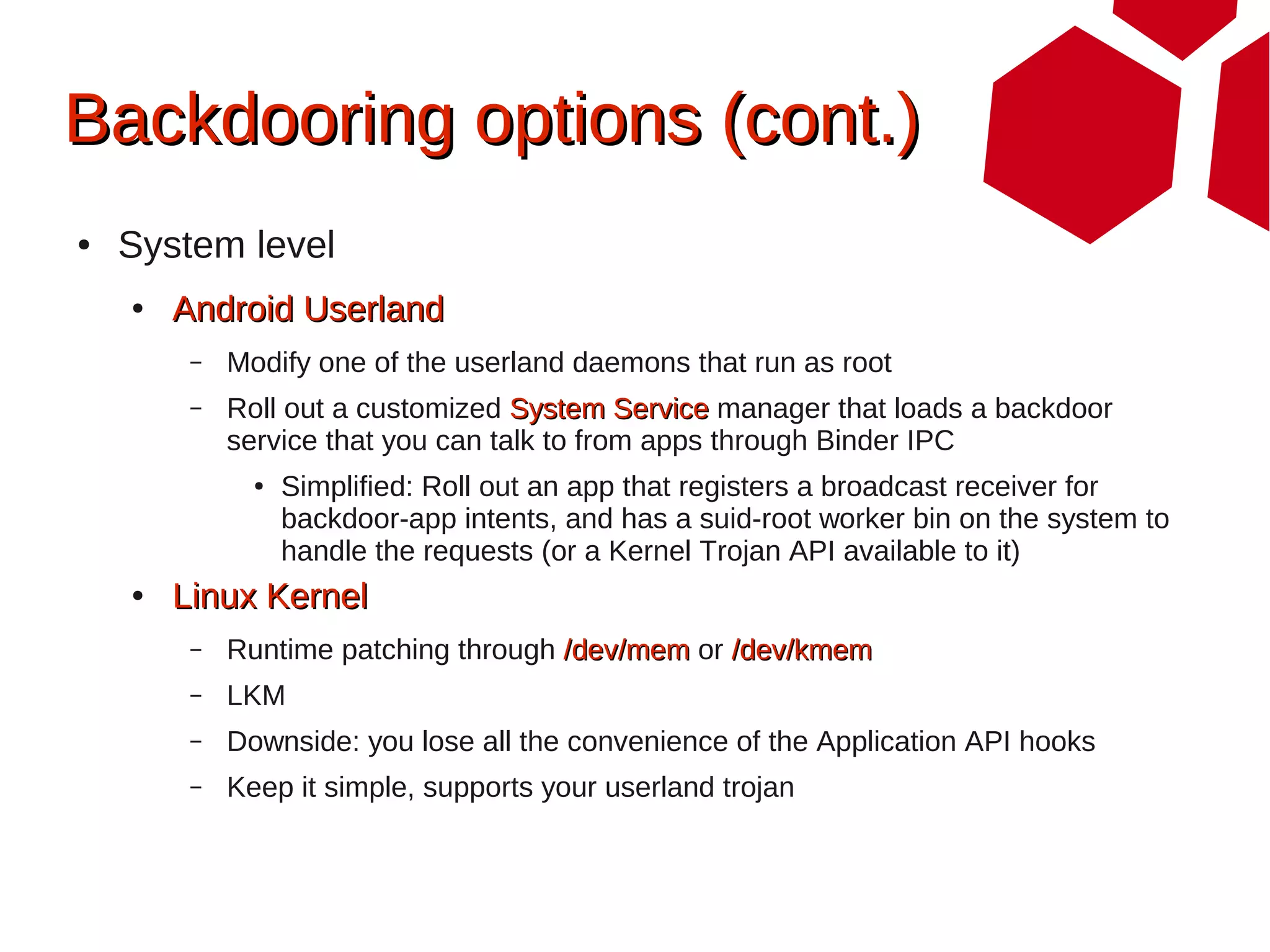 Backdooring options (cont.)
●   System level
    ●   Android Userland
         –   Modify one of the userland daemons that run as root
         –   Roll out a customized System Service manager that loads a backdoor
             service that you can talk to from apps through Binder IPC
               ●   Simplified: Roll out an app that registers a broadcast receiver for
                   backdoor-app intents, and has a suid-root worker bin on the system to
                   handle the requests (or a Kernel Trojan API available to it)
    ●   Linux Kernel
         –   Runtime patching through /dev/mem or /dev/kmem
         –   LKM
         –   Downside: you lose all the convenience of the Application API hooks
         –   Keep it simple, supports your userland trojan
 