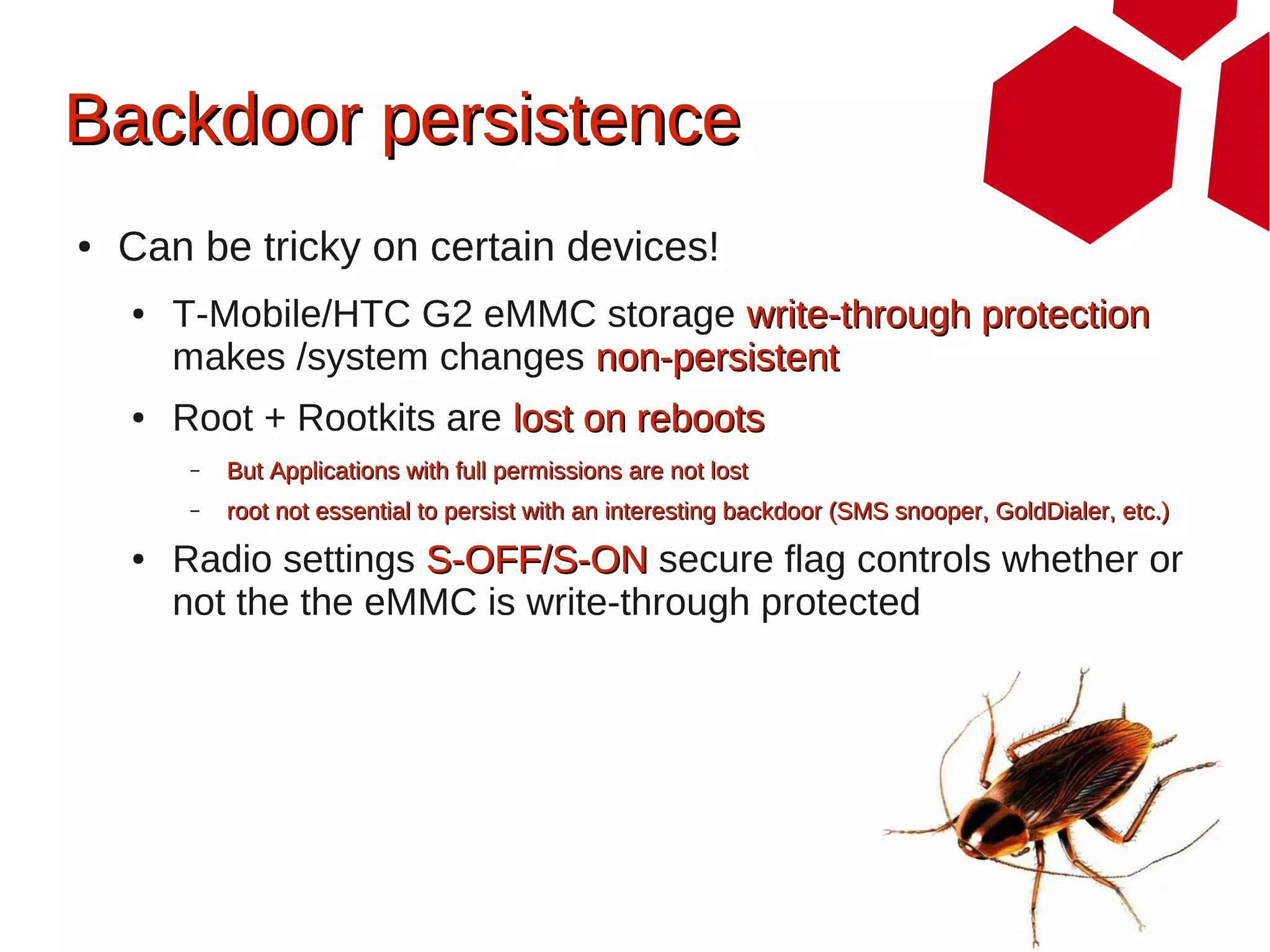 Backdoor persistence
●   Can be tricky on certain devices!
    ●   T-Mobile/HTC G2 eMMC storage write-through protection
        makes /system changes non-persistent
    ●   Root + Rootkits are lost on reboots
         –   But Applications with full permissions are not lost
         –   root not essential to persist with an interesting backdoor (SMS snooper, GoldDialer, etc.)
    ●   Radio settings S-OFF/S-ON secure flag controls whether or
        not the the eMMC is write-through protected
 