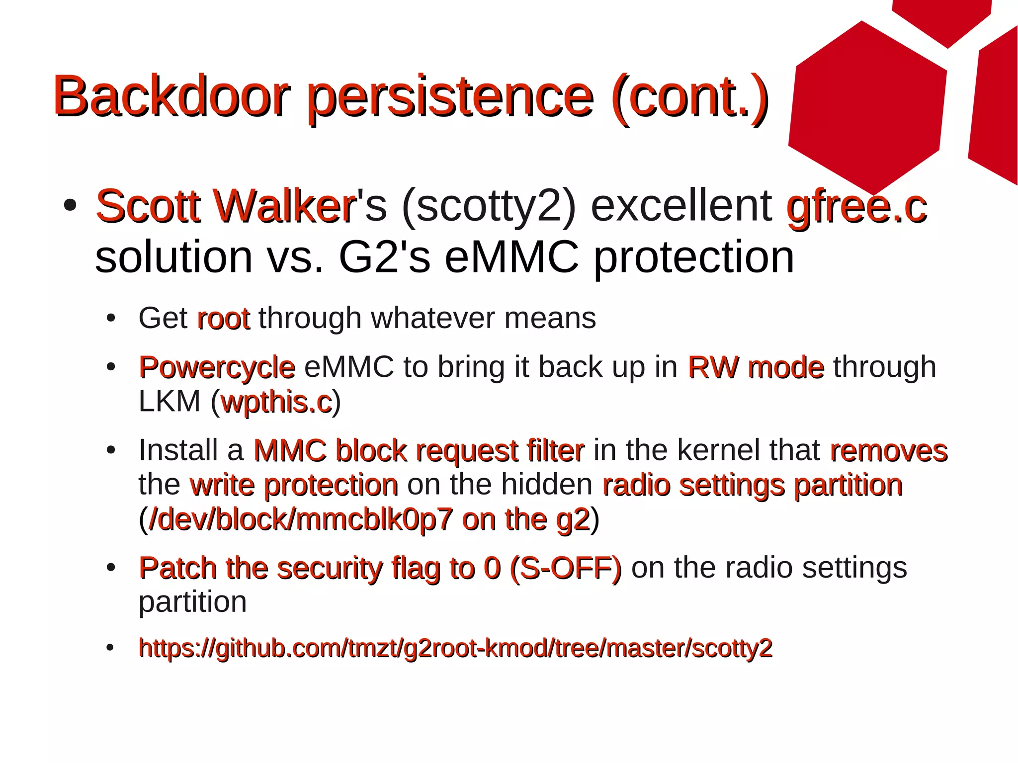 Backdoor persistence (cont.)
●   Scott Walker's (scotty2) excellent gfree.c
          Walker
    solution vs. G2's eMMC protection
    ●   Get root through whatever means
    ●   Powercycle eMMC to bring it back up in RW mode through
        LKM (wpthis.c)
             wpthis.c
    ●   Install a MMC block request filter in the kernel that removes
        the write protection on the hidden radio settings partition
        (/dev/block/mmcblk0p7 on the g2)g2
    ●   Patch the security flag to 0 (S-OFF) on the radio settings
        partition
    ●   https://github.com/tmzt/g2root-kmod/tree/master/scotty2
 