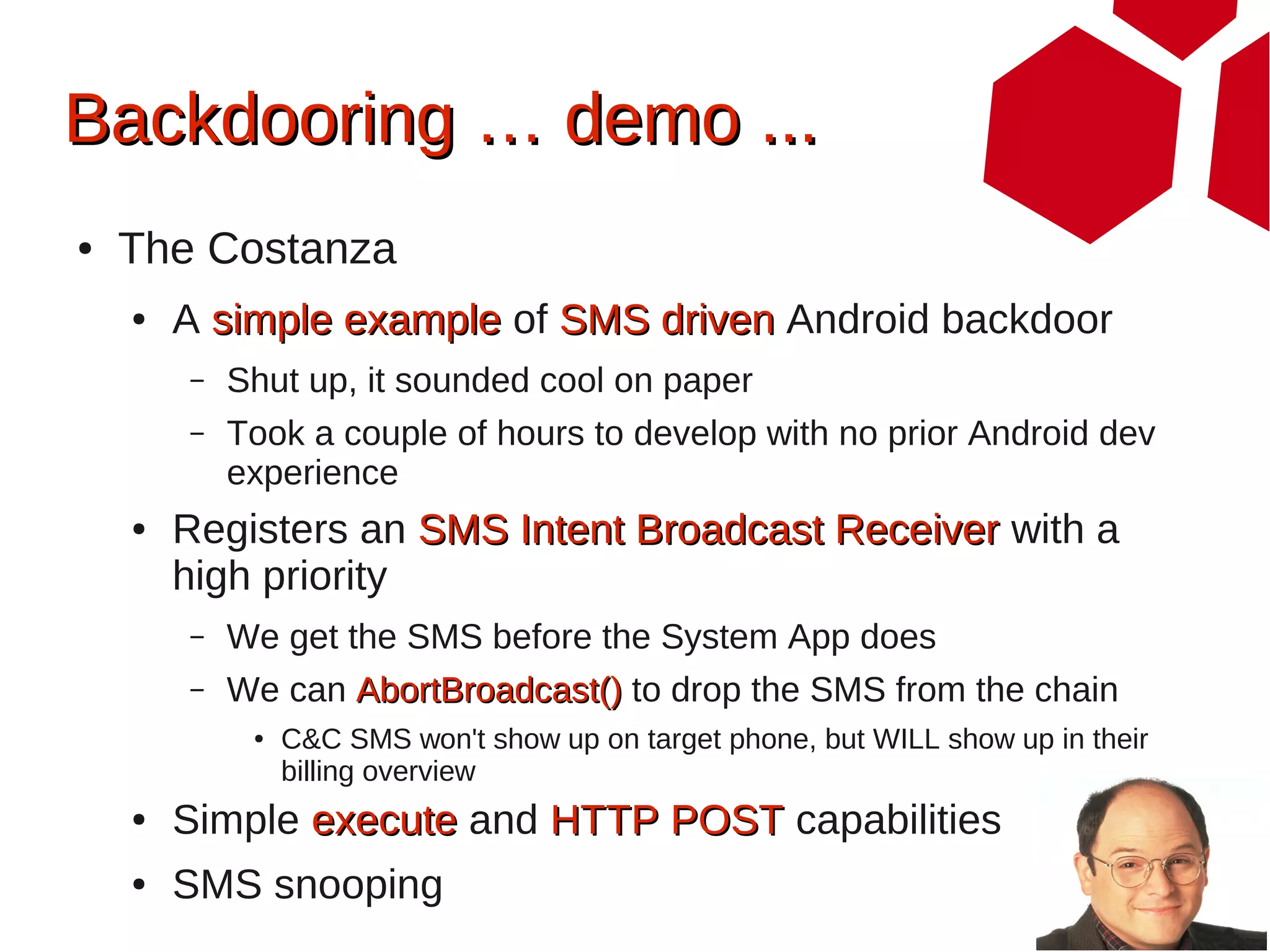 Backdooring … demo ...
●   The Costanza
    ●   A simple example of SMS driven Android backdoor
        –   Shut up, it sounded cool on paper
        –   Took a couple of hours to develop with no prior Android dev
            experience
    ●   Registers an SMS Intent Broadcast Receiver with a
        high priority
        –   We get the SMS before the System App does
        –   We can AbortBroadcast() to drop the SMS from the chain
             ●   C&C SMS won't show up on target phone, but WILL show up in their
                 billing overview
    ●   Simple execute and HTTP POST capabilities
    ●   SMS snooping
 