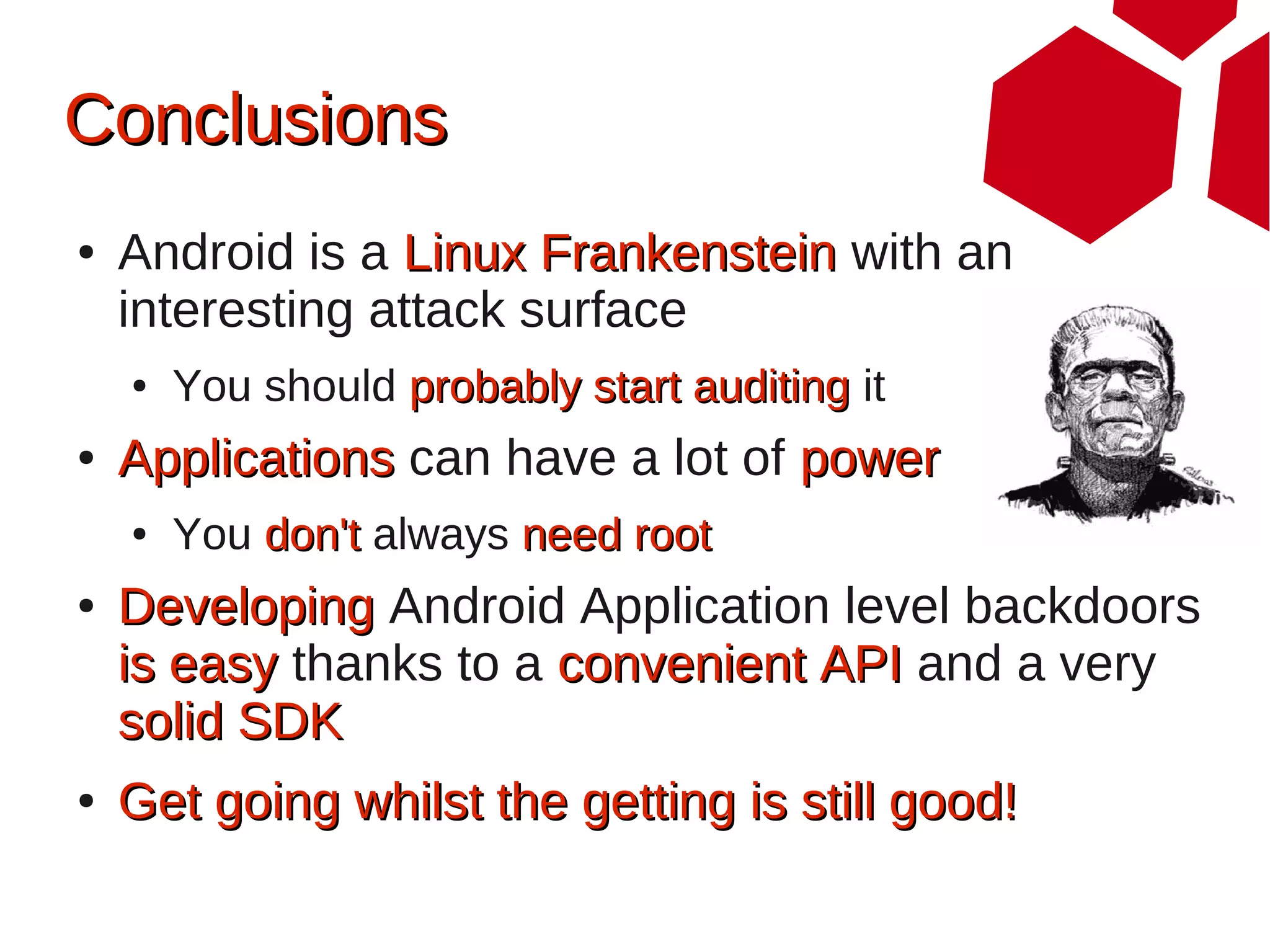 Conclusions
●   Android is a Linux Frankenstein with an
    interesting attack surface
    ●   You should probably start auditing it
●   Applications can have a lot of power
    ●   You don't always need root
●   Developing Android Application level backdoors
    is easy thanks to a convenient API and a very
    solid SDK
●   Get going whilst the getting is still good!
 