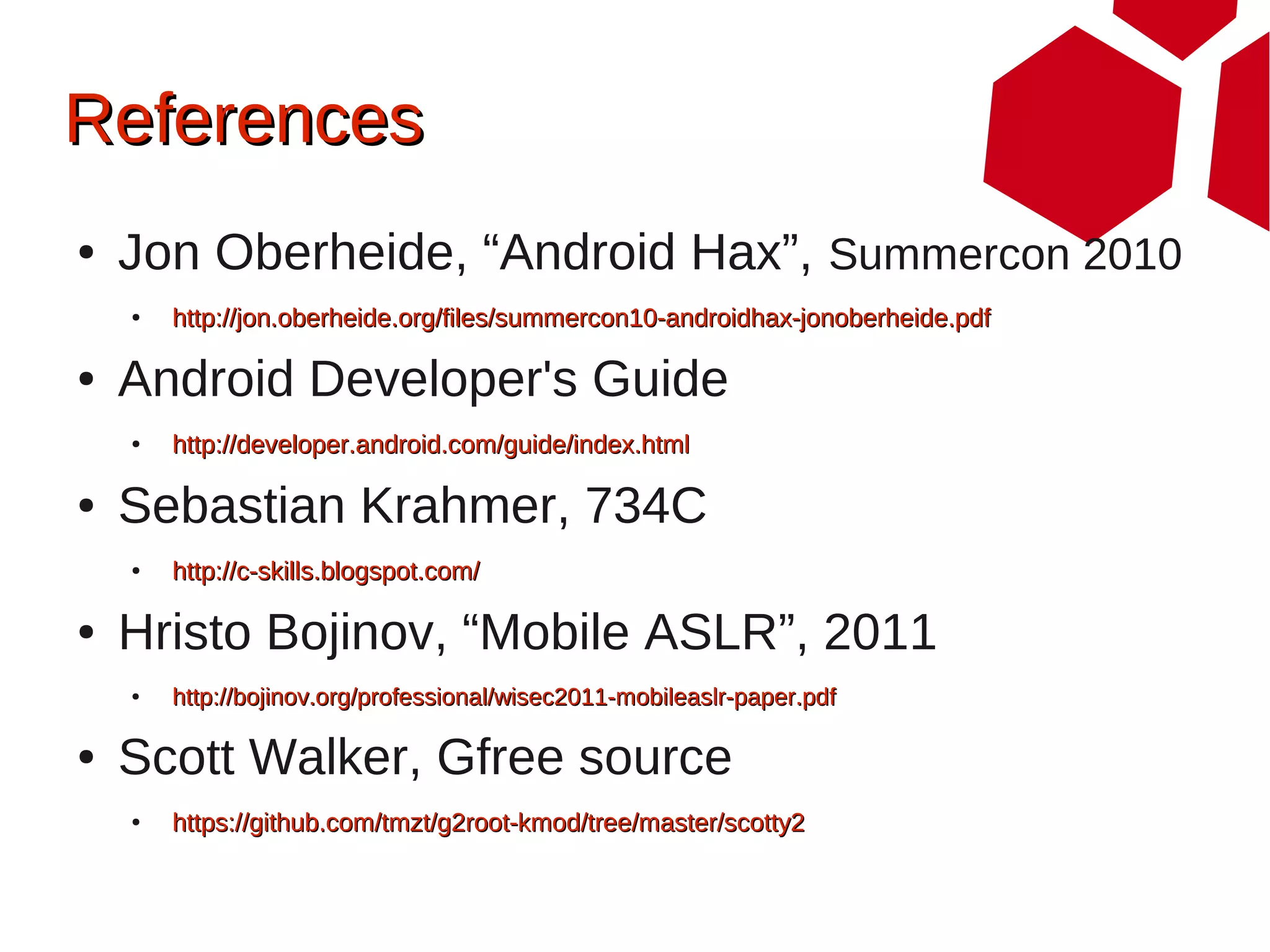References
●   Jon Oberheide, “Android Hax”, Summercon 2010
    ●   http://jon.oberheide.org/files/summercon10-androidhax-jonoberheide.pdf

●   Android Developer's Guide
    ●   http://developer.android.com/guide/index.html

●   Sebastian Krahmer, 734C
    ●   http://c-skills.blogspot.com/

●   Hristo Bojinov, “Mobile ASLR”, 2011
    ●   http://bojinov.org/professional/wisec2011-mobileaslr-paper.pdf

●   Scott Walker, Gfree source
    ●   https://github.com/tmzt/g2root-kmod/tree/master/scotty2
 
