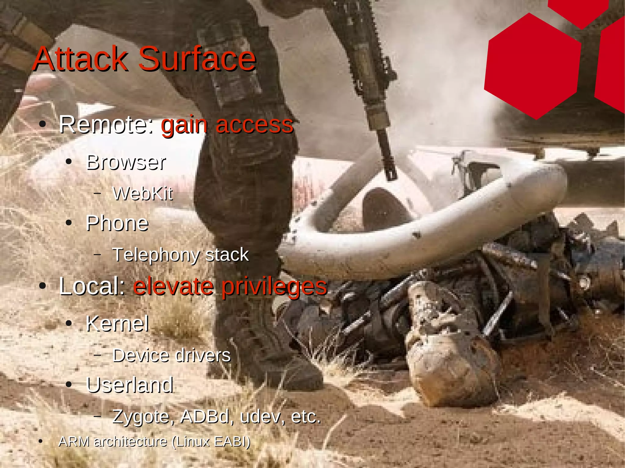 Attack Surface
●   Remote: gain access
     ●   Browser
         –   WebKit
     ●   Phone
         –   Telephony stack
●   Local: elevate privileges
     ●   Kernel
         –   Device drivers
     ●   Userland
         –   Zygote, ADBd, udev, etc.
●   ARM architecture (Linux EABI)
 