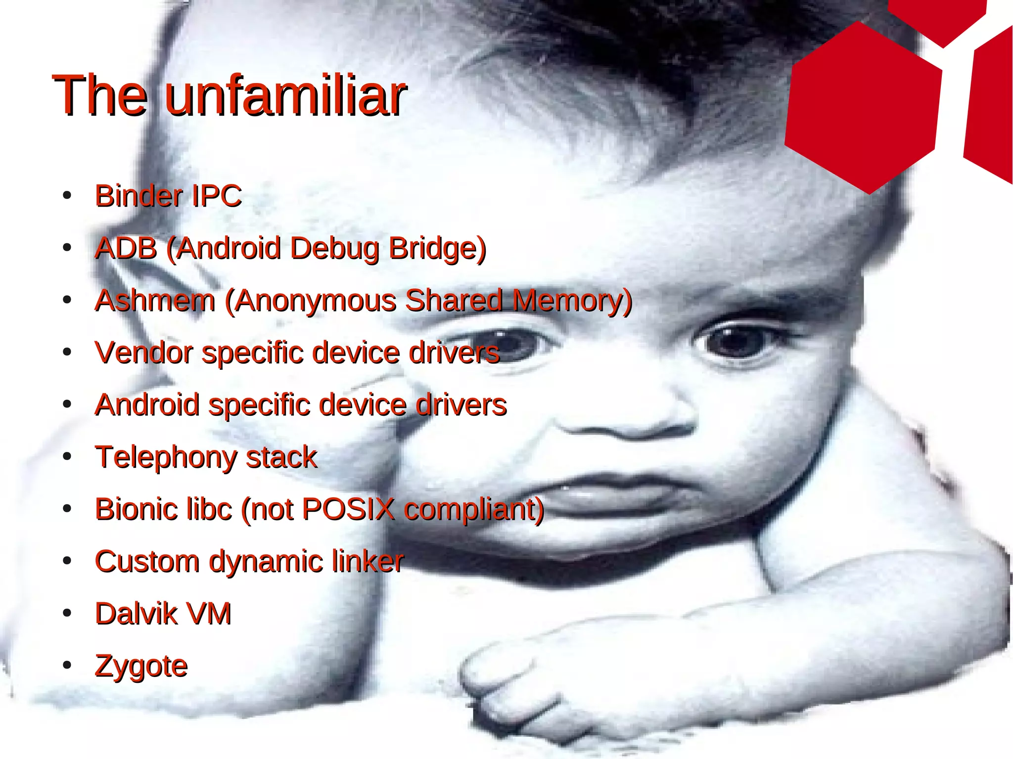 The unfamiliar
●   Binder IPC
●   ADB (Android Debug Bridge)
●   Ashmem (Anonymous Shared Memory)
●   Vendor specific device drivers
●   Android specific device drivers
●   Telephony stack
●   Bionic libc (not POSIX compliant)
●   Custom dynamic linker
●   Dalvik VM
●   Zygote
 