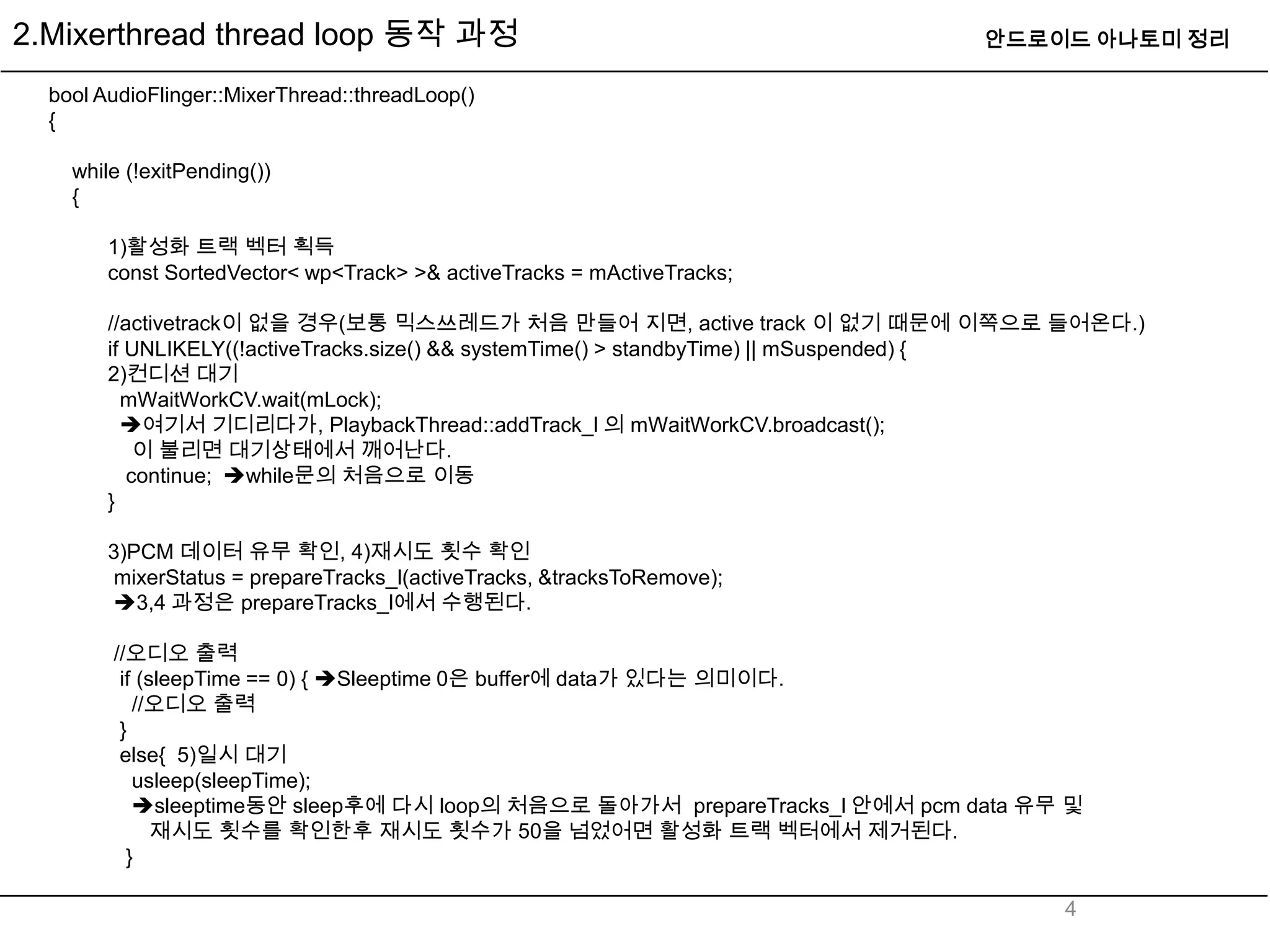 2.Mixerthread thread loop 동작 과정                                             안드로이드 아나토미 정리

  bool AudioFlinger::MixerThread::threadLoop()
  {

    while (!exitPending())
    {

        1)활성화 트랙 벡터 획득
        const SortedVector< wp<Track> >& activeTracks = mActiveTracks;

        //activetrack이 없을 경우(보통 믹스쓰레드가 처음 만들어 지면, active track 이 없기 때문에 이쪽으로 들어온다.)
        if UNLIKELY((!activeTracks.size() && systemTime() > standbyTime) || mSuspended) {
        2)컨디션 대기
          mWaitWorkCV.wait(mLock);
          여기서 기디리다가, PlaybackThread::addTrack_l 의 mWaitWorkCV.broadcast();
            이 불리면 대기상태에서 깨어난다.
           continue; while문의 처음으로 이동
        }

        3)PCM 데이터 유무 확인, 4)재시도 횟수 확인
         mixerStatus = prepareTracks_l(activeTracks, &tracksToRemove);
         3,4 과정은 prepareTracks_l에서 수행된다.

        //오디오 출력
         if (sleepTime == 0) { Sleeptime 0은 buffer에 data가 있다는 의미이다.
           //오디오 출력
         }
         else{ 5)일시 대기
           usleep(sleepTime);
           sleeptime동안 sleep후에 다시 loop의 처음으로 돌아가서 prepareTracks_l 안에서 pcm data 유무 및
              재시도 횟수를 확인한후 재시도 횟수가 50을 넘었어면 활성화 트랙 벡터에서 제거된다.
          }

                                                                                  4
 