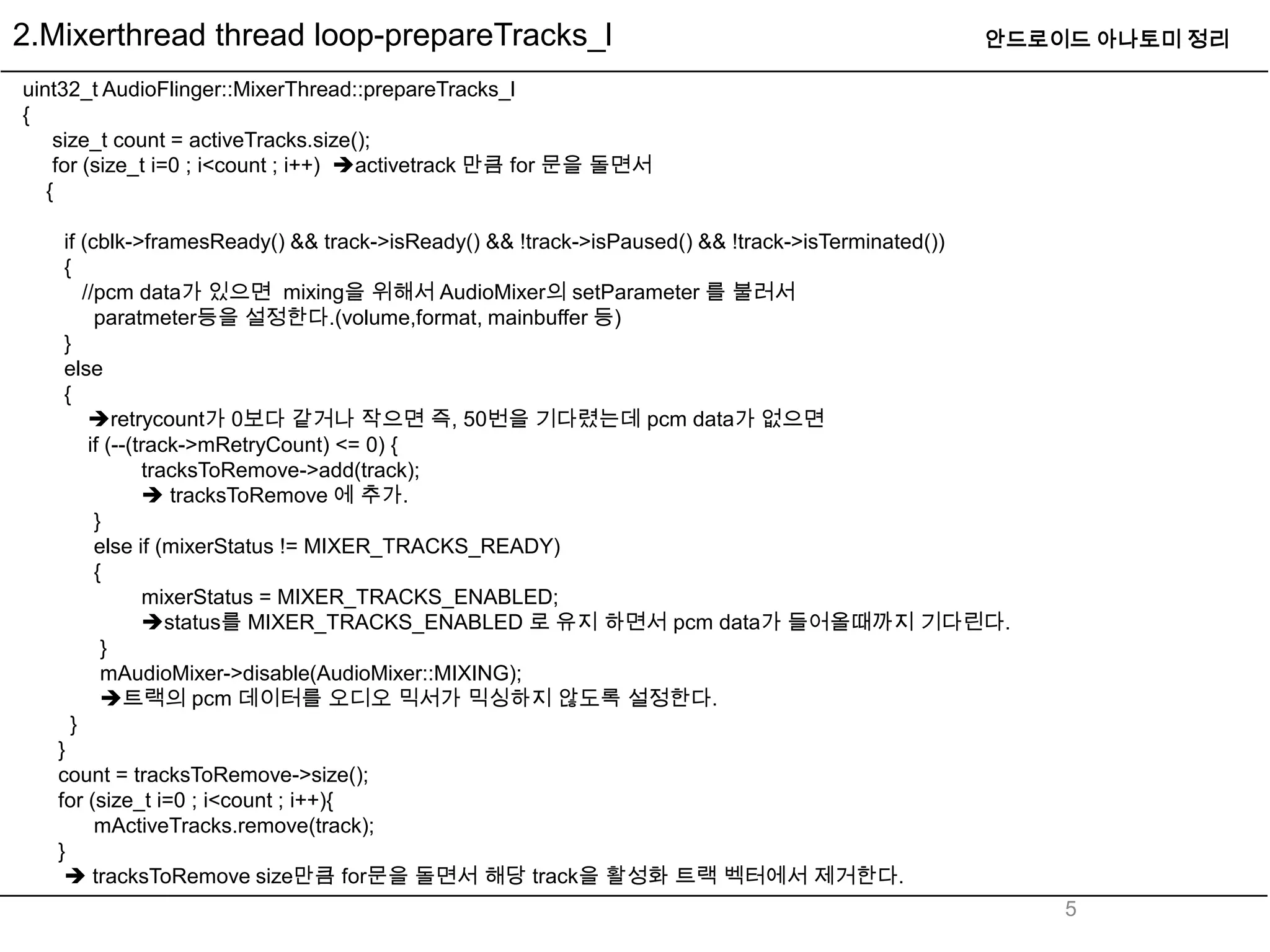 2.Mixerthread thread loop-prepareTracks_l                                                    안드로이드 아나토미 정리

uint32_t AudioFlinger::MixerThread::prepareTracks_l
{
    size_t count = activeTracks.size();
    for (size_t i=0 ; i<count ; i++) activetrack 만큼 for 문을 돌면서
   {

    if (cblk->framesReady() && track->isReady() && !track->isPaused() && !track->isTerminated())
    {
       //pcm data가 있으면 mixing을 위해서 AudioMixer의 setParameter 를 불러서
         paratmeter등을 설정한다.(volume,format, mainbuffer 등)
    }
    else
    {
        retrycount가 0보다 같거나 작으면 즉, 50번을 기다렸는데 pcm data가 없으면
        if (--(track->mRetryCount) <= 0) {
                tracksToRemove->add(track);
                 tracksToRemove 에 추가.
         }
         else if (mixerStatus != MIXER_TRACKS_READY)
         {
                mixerStatus = MIXER_TRACKS_ENABLED;
                status를 MIXER_TRACKS_ENABLED 로 유지 하면서 pcm data가 들어올때까지 기다린다.
          }
          mAudioMixer->disable(AudioMixer::MIXING);
          트랙의 pcm 데이터를 오디오 믹서가 믹싱하지 않도록 설정한다.
     }
   }
   count = tracksToRemove->size();
   for (size_t i=0 ; i<count ; i++){
         mActiveTracks.remove(track);
   }
     tracksToRemove size만큼 for문을 돌면서 해당 track을 활성화 트랙 벡터에서 제거한다.
                                                                                                   5
 