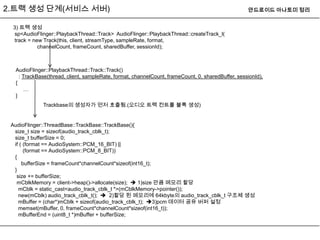 2.트랙 생성 단계(서비스 서버)                                                                                 안드로이드 아나토미 정리


 3) 트랙 생성
 sp<AudioFlinger::PlaybackThread::Track> AudioFlinger::PlaybackThread::createTrack_l(
 track = new Track(this, client, streamType, sampleRate, format,
           channelCount, frameCount, sharedBuffer, sessionId);



  AudioFlinger::PlaybackThread::Track::Track()
    : TrackBase(thread, client, sampleRate, format, channelCount, frameCount, 0, sharedBuffer, sessionId),
  {
       …
  }
             Trackbase의 생성자가 먼저 호출됨.(오디오 트랙 컨트롤 블록 생성)


 AudioFlinger::ThreadBase::TrackBase::TrackBase(){
  size_t size = sizeof(audio_track_cblk_t);
  size_t bufferSize = 0;
  if ( (format == AudioSystem::PCM_16_BIT) ||
       (format == AudioSystem::PCM_8_BIT))
  {
      bufferSize = frameCount*channelCount*sizeof(int16_t);
  }
   size += bufferSize;
   mCblkMemory = client->heap()->allocate(size);  1)size 만큼 메모리 할당
    mCblk = static_cast<audio_track_cblk_t *>(mCblkMemory->pointer());
    new(mCblk) audio_track_cblk_t();  2)할당 된 메모리에 64kbyte의 audio_track_cblk_t 구조체 생성
    mBuffer = (char*)mCblk + sizeof(audio_track_cblk_t); 3)pcm 데이터 공유 버퍼 설정
    memset(mBuffer, 0, frameCount*channelCount*sizeof(int16_t));
    mBufferEnd = (uint8_t *)mBuffer + bufferSize;
 