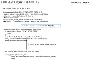 2.트랙 생성 단계(서비스 클라이언트)                                                         안드로이드 아나토미 정리


 Ex) EVENT_MORE_DATA 생성 및 처리

 1) processAudioBuffer 에서 EVENT_MORE_DATA 생성
 -EVENT_MORE_DATA:오디오 버퍼에 PCM 데이터를 쓰도록 요청
 status_t err = obtainBuffer(&audioBuffer, 1);
 오디오 버퍼를 확보.
 mCbf(EVENT_MORE_DATA, mUserData, &audioBuffer);
 확보된 오디오 버퍼를 인자로 EVENT_MORE_DATA event 전달

                             Audioplayer.cpp에 AudioCallback이 등록된 경우

 void AudioPlayer::AudioCallback(int event, void *info) {
   if (event != AudioTrack::EVENT_MORE_DATA) {
       return;
   }
   AudioTrack::Buffer *buffer = (AudioTrack::Buffer *)info;
   size_t numBytesWritten = fillBuffer(buffer->raw, buffer->size);
   buffer->size = numBytesWritten;
 }
                                       오디오 버퍼에 전달된 data를 copy한다.



  size_t AudioPlayer::fillBuffer(void *data, size_t size) {

  memcpy((char *)data + size_done,
         (const char *)mInputBuffer->data() + mInputBuffer->range_offset(),
         copy);
  }
 