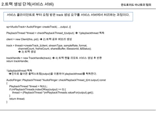 2.트랙 생성 단계(서비스 서버)                                                                     안드로이드 아나토미 정리


 서비스 클라이언트로 부터 요청 받은 track 생성 요구를 서비스 서버에서 처리하는 과정이다.


 sp<IAudioTrack> AudioFlinger::createTrack(…,output..){

 PlaybackThread *thread = checkPlaybackThread_l(output);  1)playbackthread 획득

 client = new Client(this, pid);  2) 트랙 공유 메모리 생성

 track = thread->createTrack_l(client, streamType, sampleRate, format,
            channelCount, frameCount, sharedBuffer, lSessionId, &lStatus);
             3) 트랙 생성

 trackHandle = new TrackHandle(track);  4) 트랙 핸들 리모트 서비스 생성 후 반환
 return trackHandle;


 1)playbackthread 획득
   인자로 들어온 출력스트림(output)을 이용하여 playbackthread를 획득한다.

 AudioFlinger::PlaybackThread *AudioFlinger::checkPlaybackThread_l(int output) const
 {
   PlaybackThread *thread = NULL;
   if (mPlaybackThreads.indexOfKey(output) >= 0) {
       thread = (PlaybackThread *)mPlaybackThreads.valueFor(output).get();
   }
   return thread;
 }
 