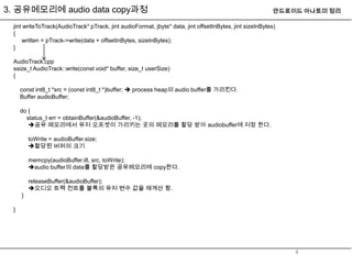 3. 공유메모리에 audio data copy과정                                                                               안드로이드 아나토미 정리

 jint writeToTrack(AudioTrack* pTrack, jint audioFormat, jbyte* data, jint offsetInBytes, jint sizeInBytes)
 {
     written = pTrack->write(data + offsetInBytes, sizeInBytes);
 }

 AudioTrack.cpp
 ssize_t AudioTrack::write(const void* buffer, size_t userSize)
 {

     const int8_t *src = (const int8_t *)buffer;  process heap의 audio buffer를 가리킨다.
     Buffer audioBuffer;

     do {
       status_t err = obtainBuffer(&audioBuffer, -1);
        공유 메모리에서 유저 오프셋이 가리키는 곳의 메모리를 할당 받아 audiobuffer에 저장 한다.

         toWrite = audioBuffer.size;
         할당된 버퍼의 크기

         memcpy(audioBuffer.i8, src, toWrite);
         audio buffer의 data를 할당받은 공유메모리에 copy한다.

         releaseBuffer(&audioBuffer);
         오디오 트랙 컨트롤 블록의 유저 변수 값을 재계산 함.
     }

 }




                                                                                                              4
 