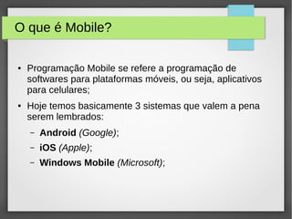 O que é Mobile?
● Programação Mobile se refere a programação de
softwares para plataformas móveis, ou seja, aplicativos
para celulares;
● Hoje temos basicamente 3 sistemas que valem a pena
serem lembrados:
– Android (Google);
– iOS (Apple);
– Windows Mobile (Microsoft);
 