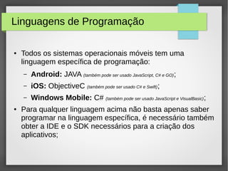 Linguagens de Programação
● Todos os sistemas operacionais móveis tem uma
linguagem específica de programação:
– Android: JAVA (também pode ser usado JavaScript, C# e GO);
– iOS: ObjectiveC (também pode ser usado C# e Swift);
– Windows Mobile: C# (também pode ser usado JavaScript e VisualBasic);
● Para qualquer linguagem acima não basta apenas saber
programar na linguagem específica, é necessário também
obter a IDE e o SDK necessários para a criação dos
aplicativos;
 