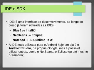 IDE e SDK
● IDE: é uma interface de desenvolvimento, ao longo do
curso já foram utilizadas as IDEs:
– BlueJ ou IntelliJ;
– NetBeans ou Eclipse;
– Notepad++ ou Sublime Text;
● A IDE mais utilizada para o Android hoje em dia é o
Android Studio, da própria Google, mas é possível
utilizar outras, como o NetBeans, o Eclipse ou até mesmo
o Xamarin;
 