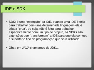 IDE e SDK
● SDK: é uma “extensão” da IDE, quando uma IDE é feita
para trabalhar com uma determinada linguagem ela é
criada “crua”, ou seja, não é feita para trabalhar
especificamente com um tipo de projeto, os SDKs são
extensões que “transformam” a IDE para que ela comece
a suportar o tipo de programação que será utilizado.
● Obs.: em JAVA chamamos de JDK...
 