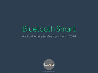 Bluetooth Smart
Android Australia Meetup - March 2014
© 2014 Localz Pty. Ltd.
 