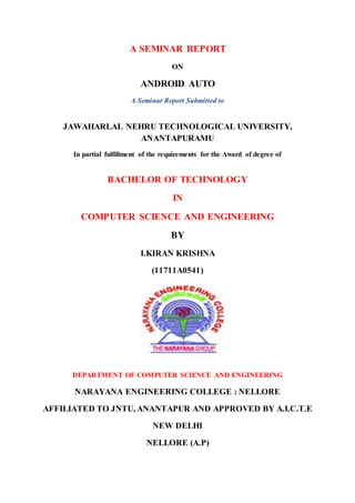 A SEMINAR REPORT
ON
ANDROID AUTO
A Seminar Report Submitted to
JAWAHARLAL NEHRU TECHNOLOGICAL UNIVERSITY,
ANANTAPURAMU
In partial fulfillment of the requirements for the Award of degree of
BACHELOR OF TECHNOLOGY
IN
COMPUTER SCIENCE AND ENGINEERING
BY
I.KIRAN KRISHNA
(11711A0541)
DEPARTMENT OF COMPUTER SCIENCE AND ENGINEERING
NARAYANA ENGINEERING COLLEGE : NELLORE
AFFILIATED TO JNTU, ANANTAPUR AND APPROVED BY A.I.C.T.E
NEW DELHI
NELLORE (A.P)
 
