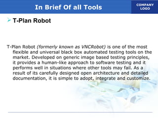 COMPANY
LOGOIn Brief Of all Tools
 T-Plan Robot
T-Plan Robot (formerly known as VNCRobot) is one of the most
flexible and universal black box automated testing tools on the
market. Developed on generic image based testing principles,
it provides a human-like approach to software testing and it
performs well in situations where other tools may fail. As a
result of its carefully designed open architecture and detailed
documentation, it is simple to adopt, integrate and customize.
 