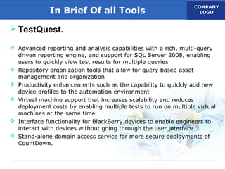 COMPANY
LOGOIn Brief Of all Tools
 TestQuest.
 Advanced reporting and analysis capabilities with a rich, multi-query
driven reporting engine, and support for SQL Server 2008, enabling
users to quickly view test results for multiple queries
 Repository organization tools that allow for query based asset
management and organization
 Productivity enhancements such as the capability to quickly add new
device profiles to the automation environment
 Virtual machine support that increases scalability and reduces
deployment costs by enabling multiple tests to run on multiple virtual
machines at the same time
 Interface functionality for BlackBerry devices to enable engineers to
interact with devices without going through the user interface
 Stand-alone domain access service for more secure deployments of
CountDown.
 