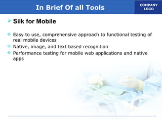 COMPANY
LOGOIn Brief Of all Tools
 Silk for Mobile
 Easy to use, comprehensive approach to functional testing of
real mobile devices
 Native, image, and text based recognition
 Performance testing for mobile web applications and native
apps
 