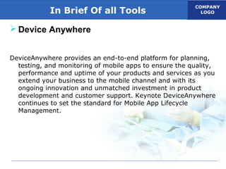 COMPANY
LOGOIn Brief Of all Tools
 Device Anywhere
DeviceAnywhere provides an end-to-end platform for planning,
testing, and monitoring of mobile apps to ensure the quality,
performance and uptime of your products and services as you
extend your business to the mobile channel and with its
ongoing innovation and unmatched investment in product
development and customer support. Keynote DeviceAnywhere
continues to set the standard for Mobile App Lifecycle
Management.
 