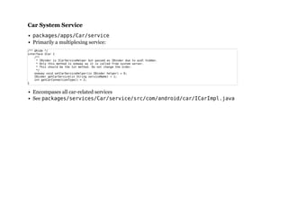 Car System ServiceCar System Service
packages/apps/Car/service
Primarily a multiplexing service:
Encompases all car-related services
See packages/services/Car/service/src/com/android/car/ICarImpl.java
/** @hide */
interface ICar {
/**
* IBinder is ICarServiceHelper but passed as IBinder due to aidl hidden.
* Only this method is oneway as it is called from system server.
* This should be the 1st method. Do not change the order.
*/
oneway void setCarServiceHelper(in IBinder helper) = 0;
IBinder getCarService(in String serviceName) = 1;
int getCarConnectionType() = 2;
}
 